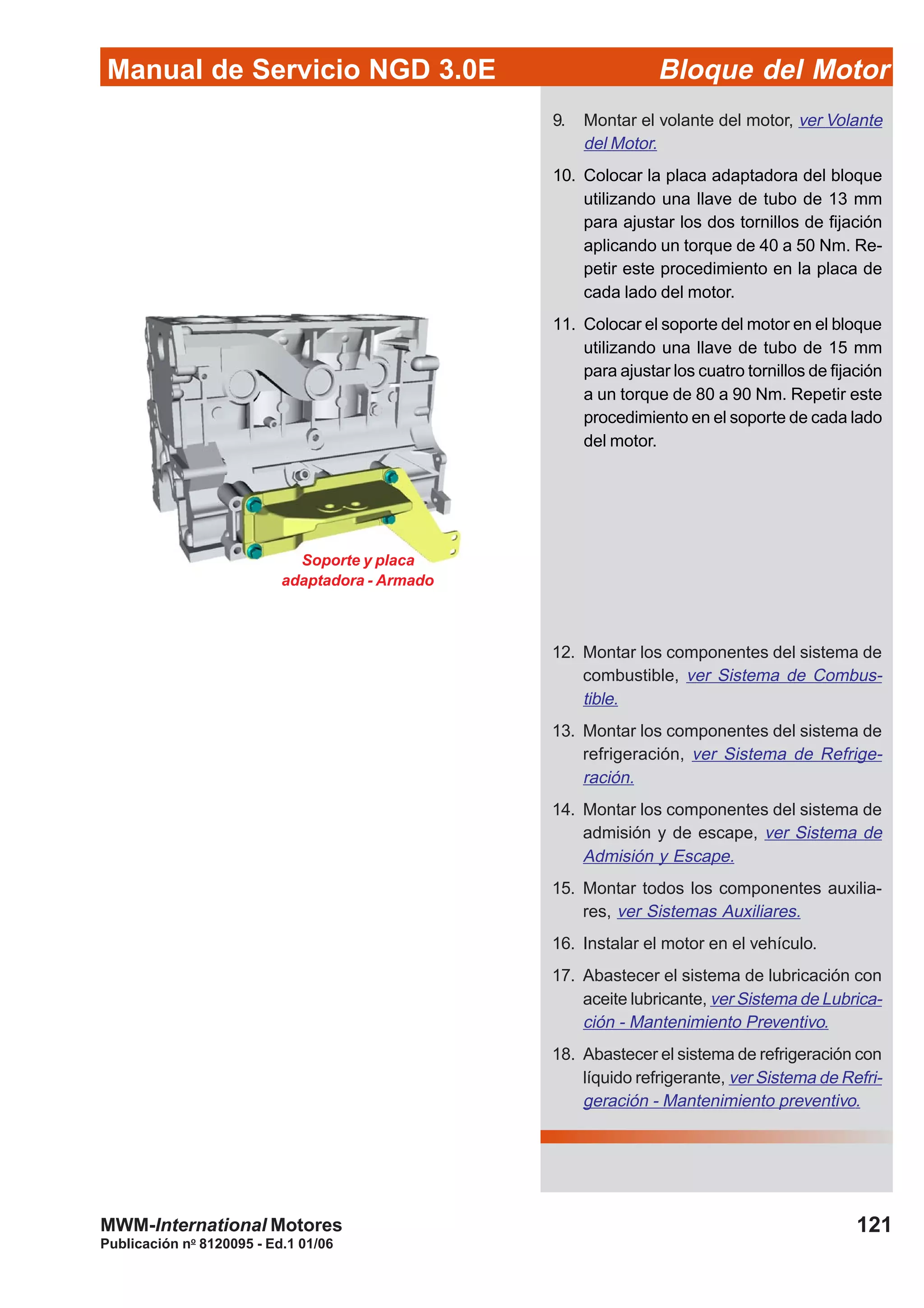 Manual de Servicio NGD 3.0E Bloque del Motor
121
Publicación no
8120095 - Ed.1 01/06
MWM-International Motores
9. Montar el volante del motor, ver Volante
del Motor.
10. Colocar la placa adaptadora del bloque
utilizando una llave de tubo de 13 mm
para ajustar los dos tornillos de fijación
aplicando un torque de 40 a 50 Nm. Re-
petir este procedimiento en la placa de
cada lado del motor.
11. Colocar el soporte del motor en el bloque
utilizando una llave de tubo de 15 mm
para ajustar los cuatro tornillos de fijación
a un torque de 80 a 90 Nm. Repetir este
procedimiento en el soporte de cada lado
del motor.
12. Montar los componentes del sistema de
combustible, ver Sistema de Combus-
tible.
13. Montar los componentes del sistema de
refrigeración, ver Sistema de Refrige-
ración.
14. Montar los componentes del sistema de
admisión y de escape, ver Sistema de
Admisión y Escape.
15. Montar todos los componentes auxilia-
res, ver Sistemas Auxiliares.
16. Instalar el motor en el vehículo.
17. Abastecer el sistema de lubricación con
aceite lubricante, ver Sistema de Lubrica-
ción - Mantenimiento Preventivo.
18. Abastecer el sistema de refrigeración con
líquido refrigerante, ver Sistema de Refri-
geración - Mantenimiento preventivo.
Soporte y placa
adaptadora - Armado
 
