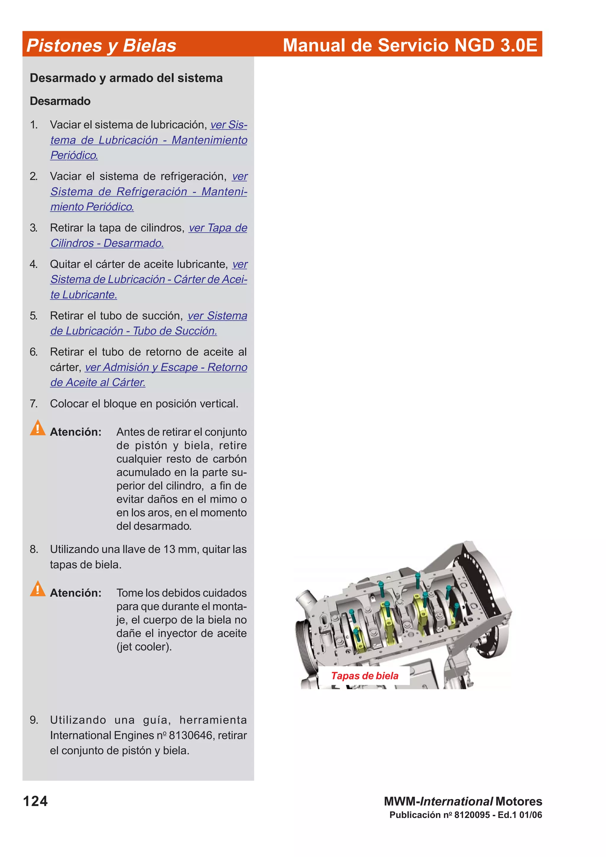 Manual de Servicio NGD 3.0EPistones y Bielas
124
Publicación no
8120095 - Ed.1 01/06
MWM-International Motores
Tapas de biela
Desarmado y armado del sistema
Desarmado
1. Vaciar el sistema de lubricación, ver Sis-
tema de Lubricación - Mantenimiento
Periódico.
2. Vaciar el sistema de refrigeración, ver
Sistema de Refrigeración - Manteni-
miento Periódico.
3. Retirar la tapa de cilindros, ver Tapa de
Cilindros - Desarmado.
4. Quitar el cárter de aceite lubricante, ver
Sistema de Lubricación - Cárter de Acei-
te Lubricante.
5. Retirar el tubo de succión, ver Sistema
de Lubricación - Tubo de Succión.
6. Retirar el tubo de retorno de aceite al
cárter, ver Admisión y Escape - Retorno
de Aceite al Cárter.
7. Colocar el bloque en posición vertical.
Atención: Antes de retirar el conjunto
de pistón y biela, retire
cualquier resto de carbón
acumulado en la parte su-
perior del cilindro, a fin de
evitar daños en el mimo o
en los aros, en el momento
del desarmado.
8. Utilizando una llave de 13 mm, quitar las
tapas de biela.
Atención: Tome los debidos cuidados
para que durante el monta-
je, el cuerpo de la biela no
dañe el inyector de aceite
(jet cooler).
9. Utilizando una guía, herramienta
International Engines no
8130646, retirar
el conjunto de pistón y biela.
 