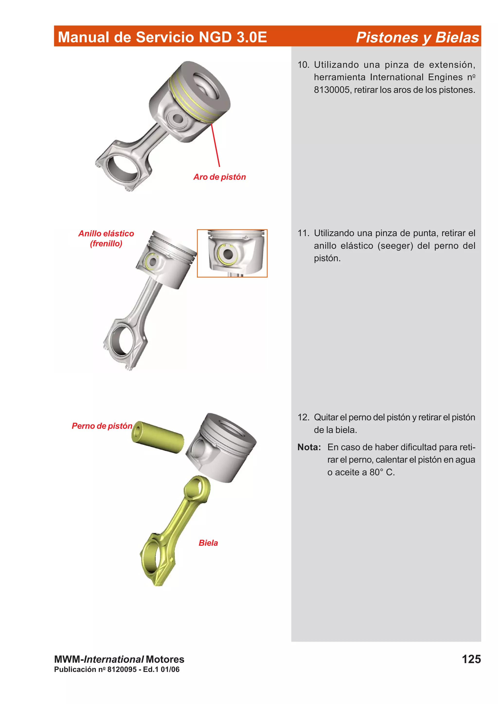 Manual de Servicio NGD 3.0E Pistones y Bielas
125
Publicación no
8120095 - Ed.1 01/06
MWM-International Motores
Aro de pistón
Anillo elástico
(frenillo)
Perno de pistón
Biela
10. Utilizando una pinza de extensión,
herramienta International Engines no
8130005, retirar los aros de los pistones.
11. Utilizando una pinza de punta, retirar el
anillo elástico (seeger) del perno del
pistón.
12. Quitar el perno del pistón y retirar el pistón
de la biela.
Nota: En caso de haber dificultad para reti-
rar el perno, calentar el pistón en agua
o aceite a 80° C.
 