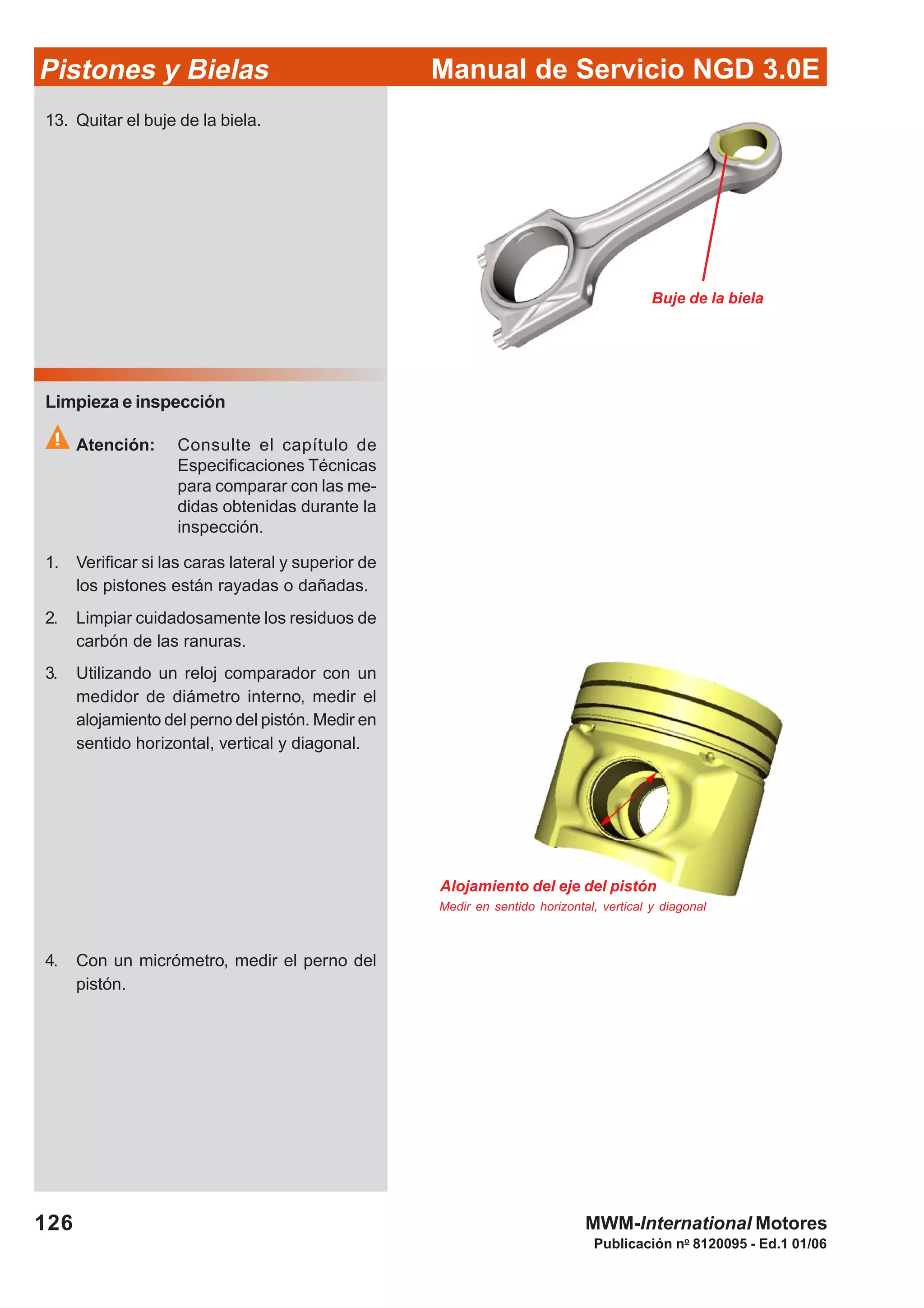 Manual de Servicio NGD 3.0EPistones y Bielas
126
Publicación no
8120095 - Ed.1 01/06
MWM-International Motores
Buje de la biela
Alojamiento del eje del pistón
Medir en sentido horizontal, vertical y diagonal
13. Quitar el buje de la biela.
Limpieza e inspección
Atención: Consulte el capítulo de
Especificaciones Técnicas
para comparar con las me-
didas obtenidas durante la
inspección.
1. Verificar si las caras lateral y superior de
los pistones están rayadas o dañadas.
2. Limpiar cuidadosamente los residuos de
carbón de las ranuras.
3. Utilizando un reloj comparador con un
medidor de diámetro interno, medir el
alojamiento del perno del pistón. Medir en
sentido horizontal, vertical y diagonal.
4. Con un micrómetro, medir el perno del
pistón.
 