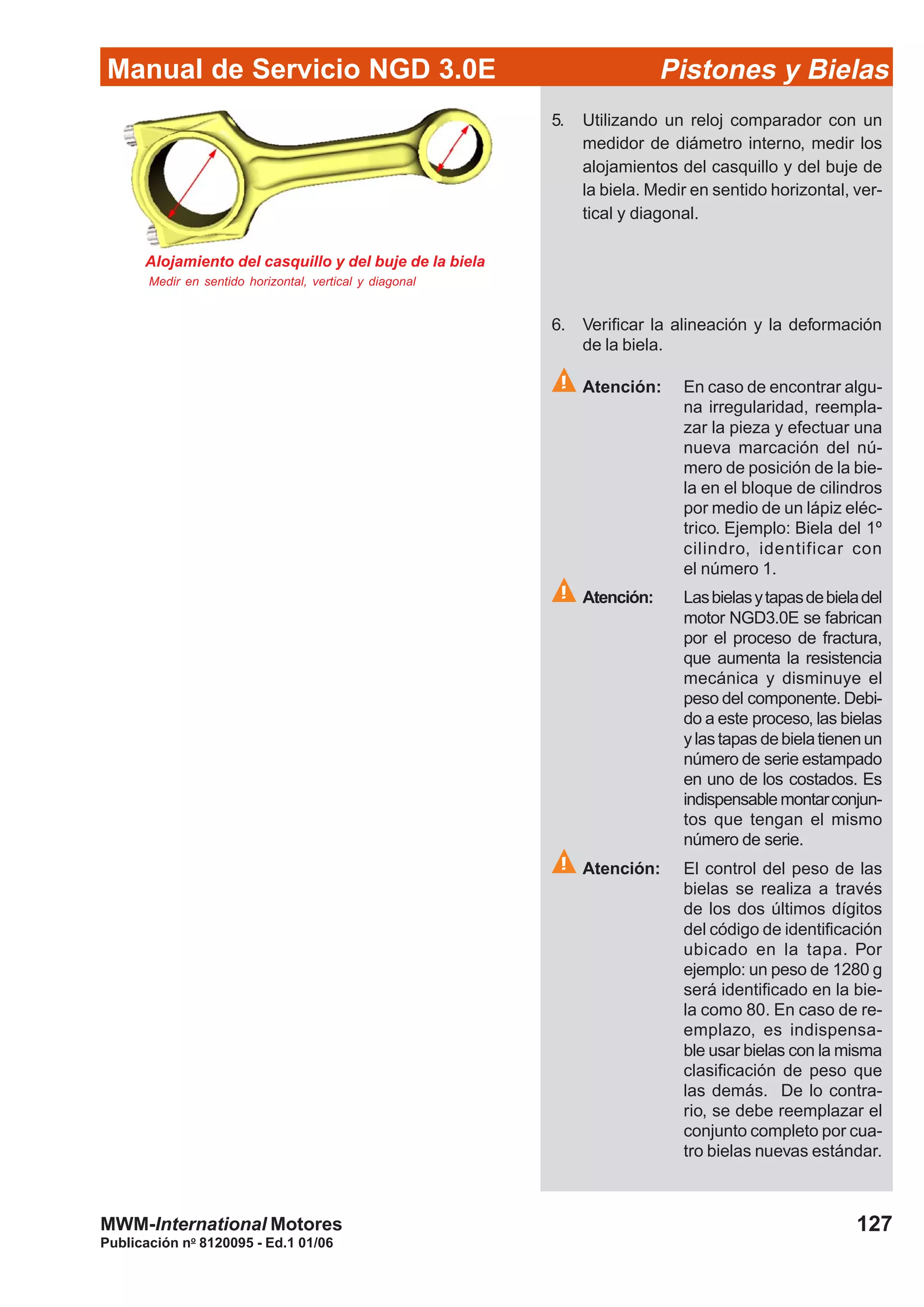 Manual de Servicio NGD 3.0E Pistones y Bielas
127
Publicación no
8120095 - Ed.1 01/06
MWM-International Motores
Alojamiento del casquillo y del buje de la biela
Medir en sentido horizontal, vertical y diagonal
5. Utilizando un reloj comparador con un
medidor de diámetro interno, medir los
alojamientos del casquillo y del buje de
la biela. Medir en sentido horizontal, ver-
tical y diagonal.
6. Verificar la alineación y la deformación
de la biela.
Atención: En caso de encontrar algu-
na irregularidad, reempla-
zar la pieza y efectuar una
nueva marcación del nú-
mero de posición de la bie-
la en el bloque de cilindros
por medio de un lápiz eléc-
trico. Ejemplo: Biela del 1º
cilindro, identificar con
el número 1.
Atención: Lasbielasytapasdebieladel
motor NGD3.0E se fabrican
por el proceso de fractura,
que aumenta la resistencia
mecánica y disminuye el
peso del componente. Debi-
do a este proceso, las bielas
ylastapas debielatienenun
número de serie estampado
en uno de los costados. Es
indispensable montarconjun-
tos que tengan el mismo
número de serie.
Atención: El control del peso de las
bielas se realiza a través
de los dos últimos dígitos
del código de identificación
ubicado en la tapa. Por
ejemplo: un peso de 1280 g
será identificado en la bie-
la como 80. En caso de re-
emplazo, es indispensa-
ble usar bielas con la misma
clasificación de peso que
las demás. De lo contra-
rio, se debe reemplazar el
conjunto completo por cua-
tro bielas nuevas estándar.
 
