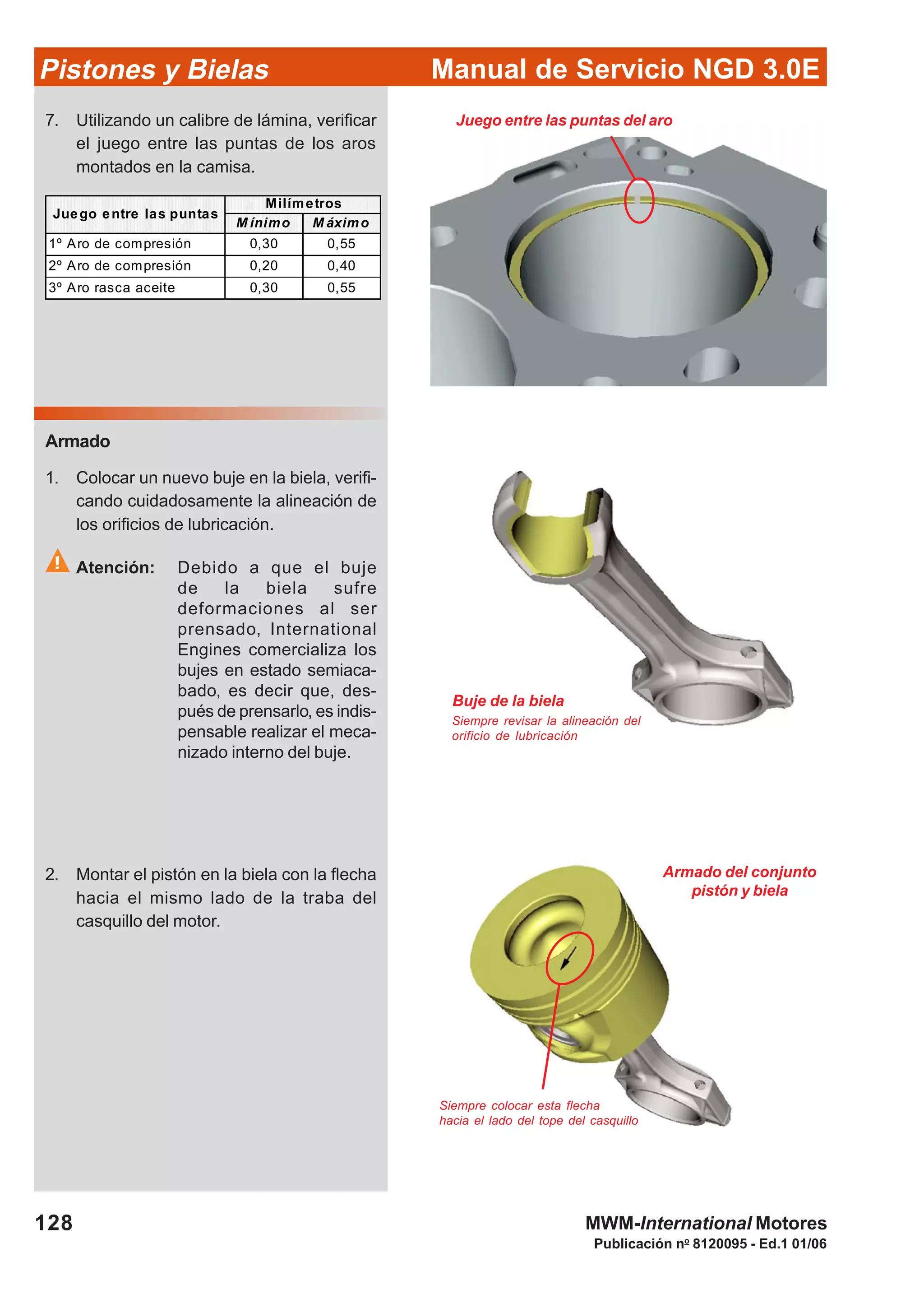Manual de Servicio NGD 3.0EPistones y Bielas
128
Publicación no
8120095 - Ed.1 01/06
MWM-International Motores
Juego entre las puntas del aro
M ínimo M áximo
1º Aro de compresión 0,30 0,55
2º Aro de compresión 0,20 0,40
3º Aro rasca aceite 0,30 0,55
Milímetros
Juego entre las puntas
7. Utilizando un calibre de lámina, verificar
el juego entre las puntas de los aros
montados en la camisa.
Armado
1. Colocar un nuevo buje en la biela, verifi-
cando cuidadosamente la alineación de
los orificios de lubricación.
Atención: Debido a que el buje
de la biela sufre
deformaciones al ser
prensado, International
Engines comercializa los
bujes en estado semiaca-
bado, es decir que, des-
pués de prensarlo, es indis-
pensable realizar el meca-
nizado interno del buje.
2. Montar el pistón en la biela con la flecha
hacia el mismo lado de la traba del
casquillo del motor.
Buje de la biela
Siempre revisar la alineación del
orificio de lubricación
Armado del conjunto
pistón y biela
Siempre colocar esta flecha
hacia el lado del tope del casquillo
 