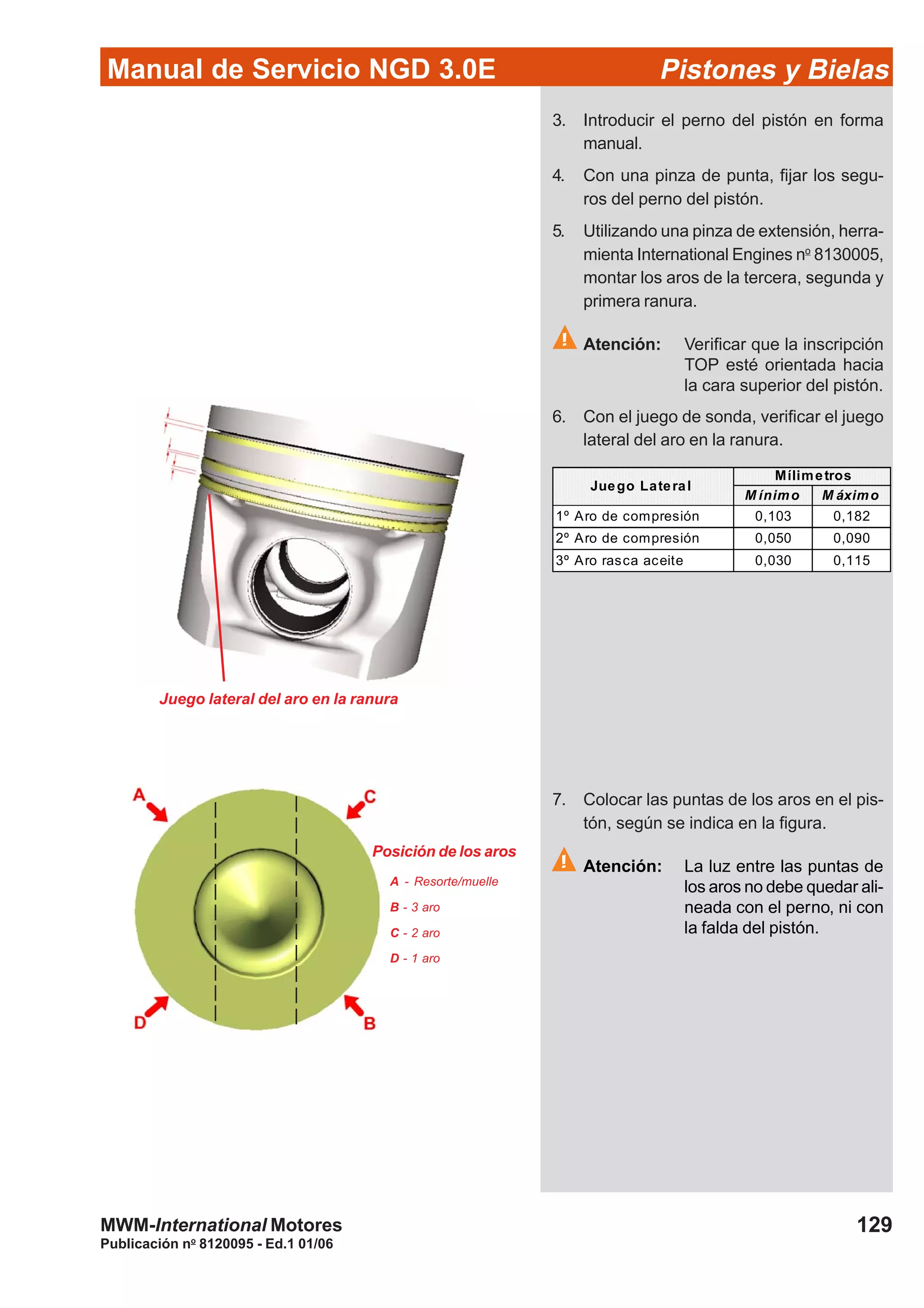 Manual de Servicio NGD 3.0E Pistones y Bielas
129
Publicación no
8120095 - Ed.1 01/06
MWM-International Motores
M ínimo M áximo
1º Aro de compresión 0,103 0,182
2º Aro de compresión 0,050 0,090
3º Aro rasca aceite 0,030 0,115
Mílimetros
Juego Lateral
3. Introducir el perno del pistón en forma
manual.
4. Con una pinza de punta, fijar los segu-
ros del perno del pistón.
5. Utilizando una pinza de extensión, herra-
mienta International Engines no
8130005,
montar los aros de la tercera, segunda y
primera ranura.
Atención: Verificar que la inscripción
TOP esté orientada hacia
la cara superior del pistón.
6. Con el juego de sonda, verificar el juego
lateral del aro en la ranura.
7. Colocar las puntas de los aros en el pis-
tón, según se indica en la figura.
Atención: La luz entre las puntas de
los aros no debe quedar ali-
neada con el perno, ni con
la falda del pistón.
Juego lateral del aro en la ranura
Posición de los aros
A - Resorte/muelle
B - 3 aro
C - 2 aro
D - 1 aro
 