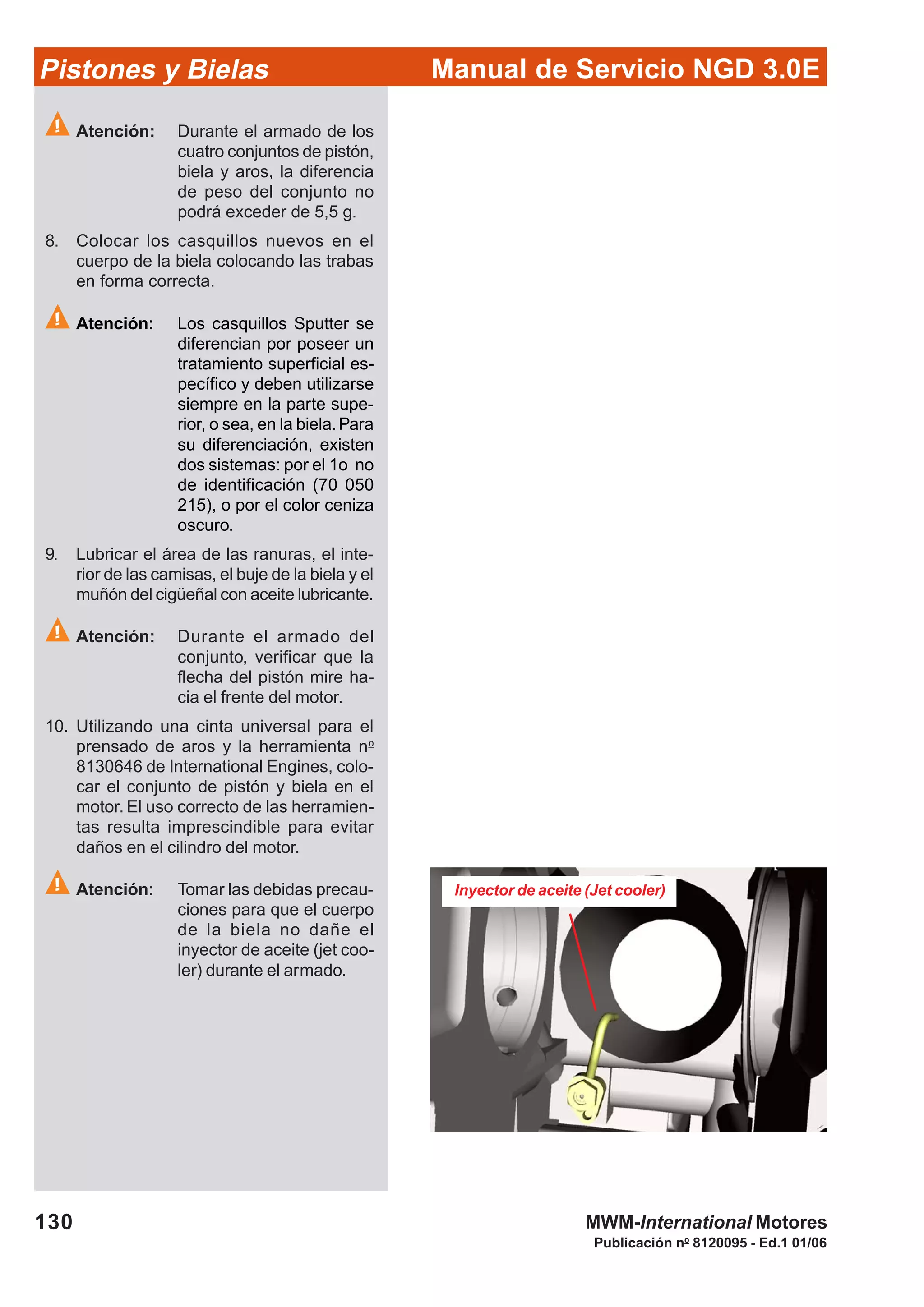 Manual de Servicio NGD 3.0EPistones y Bielas
130
Publicación no
8120095 - Ed.1 01/06
MWM-International Motores
Atención: Durante el armado de los
cuatro conjuntos de pistón,
biela y aros, la diferencia
de peso del conjunto no
podrá exceder de 5,5 g.
8. Colocar los casquillos nuevos en el
cuerpo de la biela colocando las trabas
en forma correcta.
Atención: Los casquillos Sputter se
diferencian por poseer un
tratamiento superficial es-
pecífico y deben utilizarse
siempre en la parte supe-
rior, o sea, en la biela.Para
su diferenciación, existen
dos sistemas: por el 1o no
de identificación (70 050
215), o por el color ceniza
oscuro.
9. Lubricar el área de las ranuras, el inte-
rior de las camisas, el buje de la biela y el
muñón del cigüeñal con aceite lubricante.
Atención: Durante el armado del
conjunto, verificar que la
flecha del pistón mire ha-
cia el frente del motor.
10. Utilizando una cinta universal para el
prensado de aros y la herramienta no
8130646 de International Engines, colo-
car el conjunto de pistón y biela en el
motor. El uso correcto de las herramien-
tas resulta imprescindible para evitar
daños en el cilindro del motor.
Atención: Tomar las debidas precau-
ciones para que el cuerpo
de la biela no dañe el
inyector de aceite (jet coo-
ler) durante el armado.
Inyector de aceite (Jet cooler)
 
