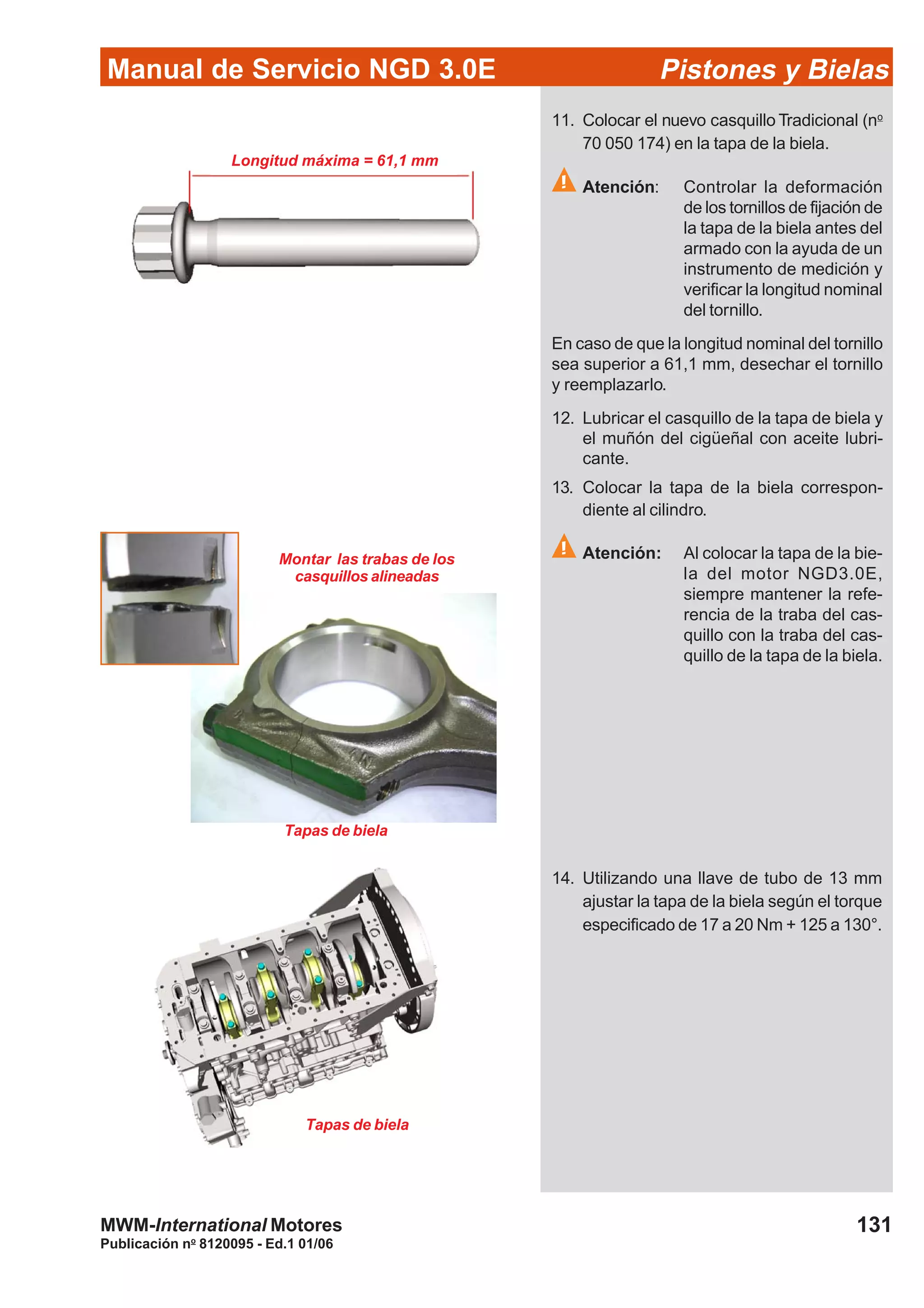 Manual de Servicio NGD 3.0E Pistones y Bielas
131
Publicación no
8120095 - Ed.1 01/06
MWM-International Motores
Longitud máxima = 61,1 mm
11. Colocar el nuevo casquillo Tradicional (no
70 050 174) en la tapa de la biela.
Atención: Controlar la deformación
de los tornillos de fijación de
la tapa de la biela antes del
armado con la ayuda de un
instrumento de medición y
verificar la longitud nominal
del tornillo.
En caso de que la longitud nominal del tornillo
sea superior a 61,1 mm, desechar el tornillo
y reemplazarlo.
12. Lubricar el casquillo de la tapa de biela y
el muñón del cigüeñal con aceite lubri-
cante.
13. Colocar la tapa de la biela correspon-
diente al cilindro.
Atención: Al colocar la tapa de la bie-
la del motor NGD3.0E,
siempre mantener la refe-
rencia de la traba del cas-
quillo con la traba del cas-
quillo de la tapa de la biela.
Montar las trabas de los
casquillos alineadas
Tapas de biela
14. Utilizando una llave de tubo de 13 mm
ajustar la tapa de la biela según el torque
especificado de 17 a 20 Nm + 125 a 130°.
Tapas de biela
 