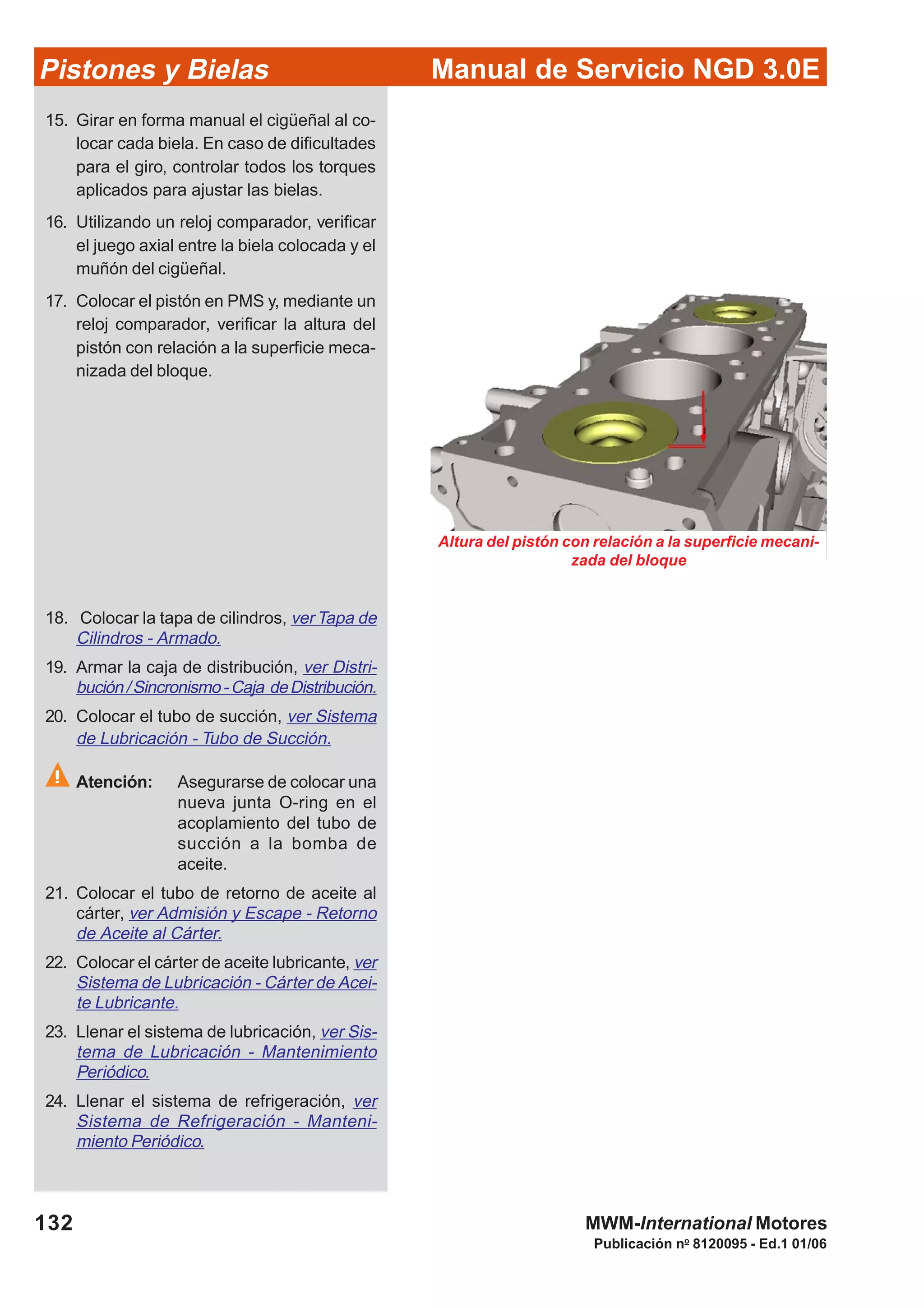 Manual de Servicio NGD 3.0EPistones y Bielas
132
Publicación no
8120095 - Ed.1 01/06
MWM-International Motores
Altura del pistón con relación a la superficie mecani-
zada del bloque
15. Girar en forma manual el cigüeñal al co-
locar cada biela. En caso de dificultades
para el giro, controlar todos los torques
aplicados para ajustar las bielas.
16. Utilizando un reloj comparador, verificar
el juego axial entre la biela colocada y el
muñón del cigüeñal.
17. Colocar el pistón en PMS y, mediante un
reloj comparador, verificar la altura del
pistón con relación a la superficie meca-
nizada del bloque.
18. Colocar la tapa de cilindros, ver Tapa de
Cilindros - Armado.
19. Armar la caja de distribución, ver Distri-
bución/Sincronismo-Caja deDistribución.
20. Colocar el tubo de succión, ver Sistema
de Lubricación - Tubo de Succión.
Atención: Asegurarse de colocar una
nueva junta O-ring en el
acoplamiento del tubo de
succión a la bomba de
aceite.
21. Colocar el tubo de retorno de aceite al
cárter, ver Admisión y Escape - Retorno
de Aceite al Cárter.
22. Colocar el cárter de aceite lubricante, ver
Sistema de Lubricación - Cárter de Acei-
te Lubricante.
23. Llenar el sistema de lubricación, ver Sis-
tema de Lubricación - Mantenimiento
Periódico.
24. Llenar el sistema de refrigeración, ver
Sistema de Refrigeración - Manteni-
miento Periódico.
 