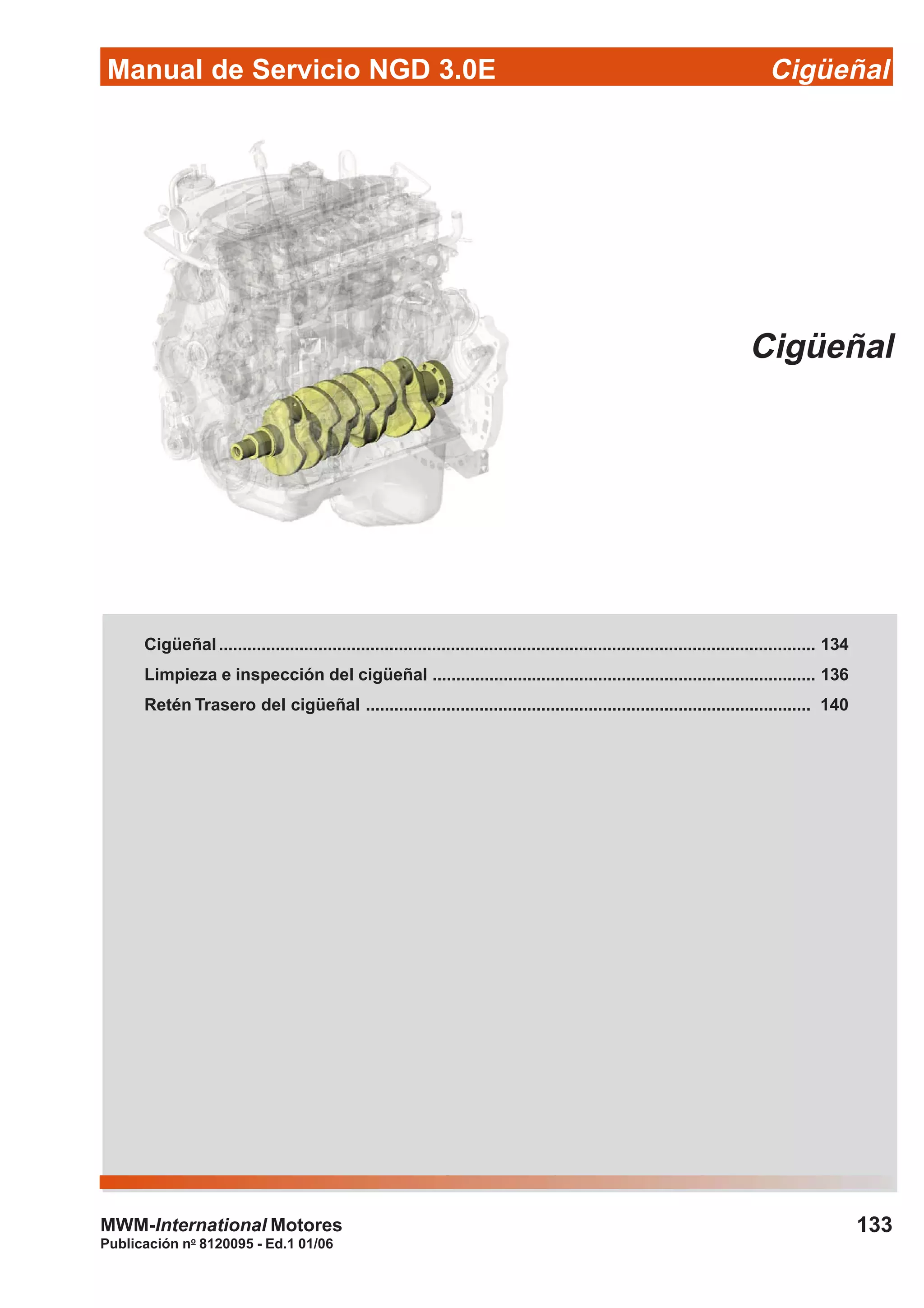 Manual de Servicio NGD 3.0E Cigüeñal
133
Publicación no
8120095 - Ed.1 01/06
MWM-International Motores
Cigüeñal
Cigüeñal.............................................................................................................................. 134
Limpieza e inspección del cigüeñal ................................................................................. 136
Retén Trasero del cigüeñal .............................................................................................. 140
 