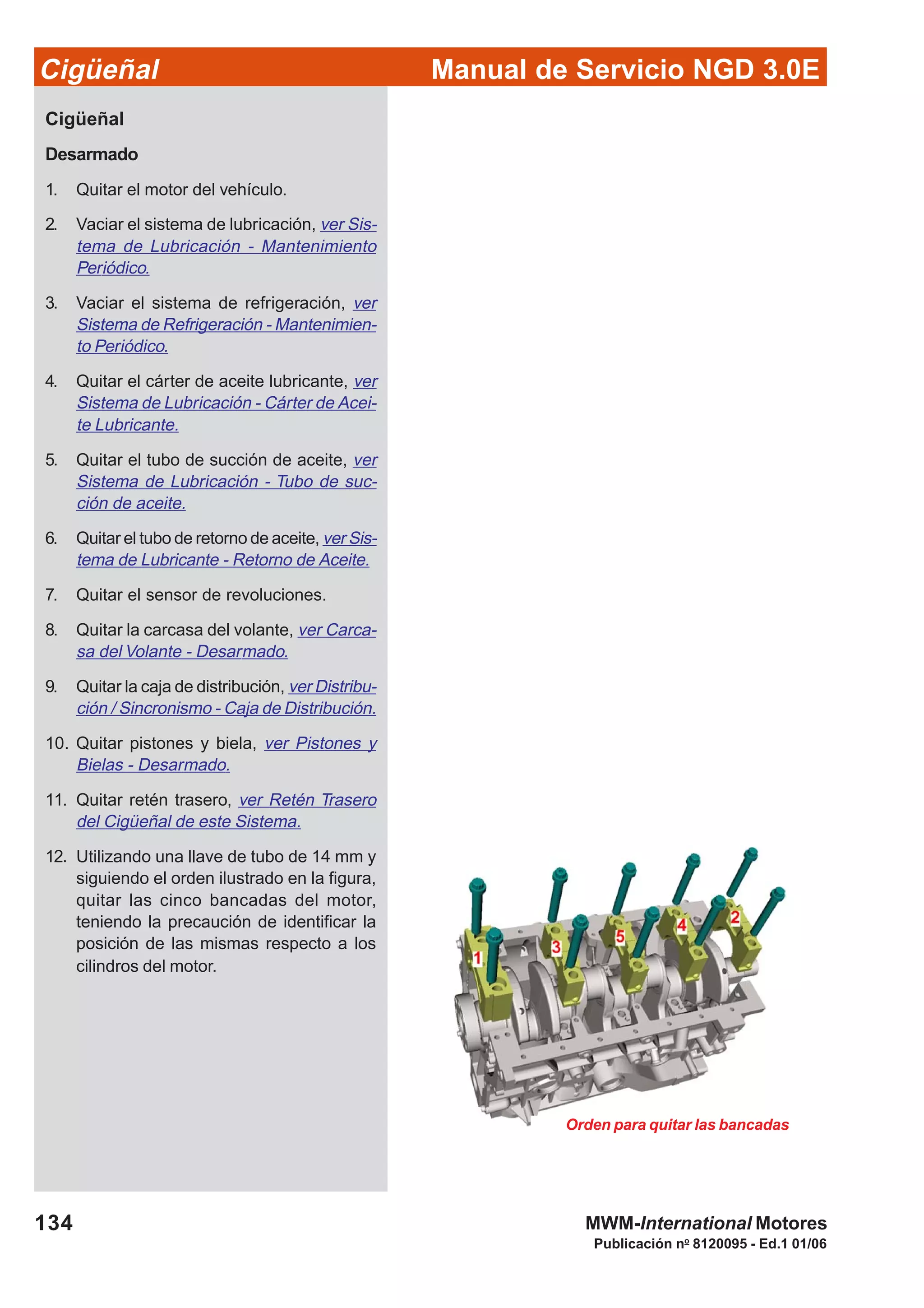 Manual de Servicio NGD 3.0ECigüeñal
134
Publicación no
8120095 - Ed.1 01/06
MWM-International Motores
Orden para quitar las bancadas
Cigüeñal
Desarmado
1. Quitar el motor del vehículo.
2. Vaciar el sistema de lubricación, ver Sis-
tema de Lubricación - Mantenimiento
Periódico.
3. Vaciar el sistema de refrigeración, ver
Sistema de Refrigeración - Mantenimien-
to Periódico.
4. Quitar el cárter de aceite lubricante, ver
Sistema de Lubricación - Cárter de Acei-
te Lubricante.
5. Quitar el tubo de succión de aceite, ver
Sistema de Lubricación - Tubo de suc-
ción de aceite.
6. Quitar el tubo de retorno de aceite, ver Sis-
tema de Lubricante - Retorno de Aceite.
7. Quitar el sensor de revoluciones.
8. Quitar la carcasa del volante, ver Carca-
sa del Volante - Desarmado.
9. Quitar la caja de distribución, ver Distribu-
ción / Sincronismo - Caja de Distribución.
10. Quitar pistones y biela, ver Pistones y
Bielas - Desarmado.
11. Quitar retén trasero, ver Retén Trasero
del Cigüeñal de este Sistema.
12. Utilizando una llave de tubo de 14 mm y
siguiendo el orden ilustrado en la figura,
quitar las cinco bancadas del motor,
teniendo la precaución de identificar la
posición de las mismas respecto a los
cilindros del motor.
 