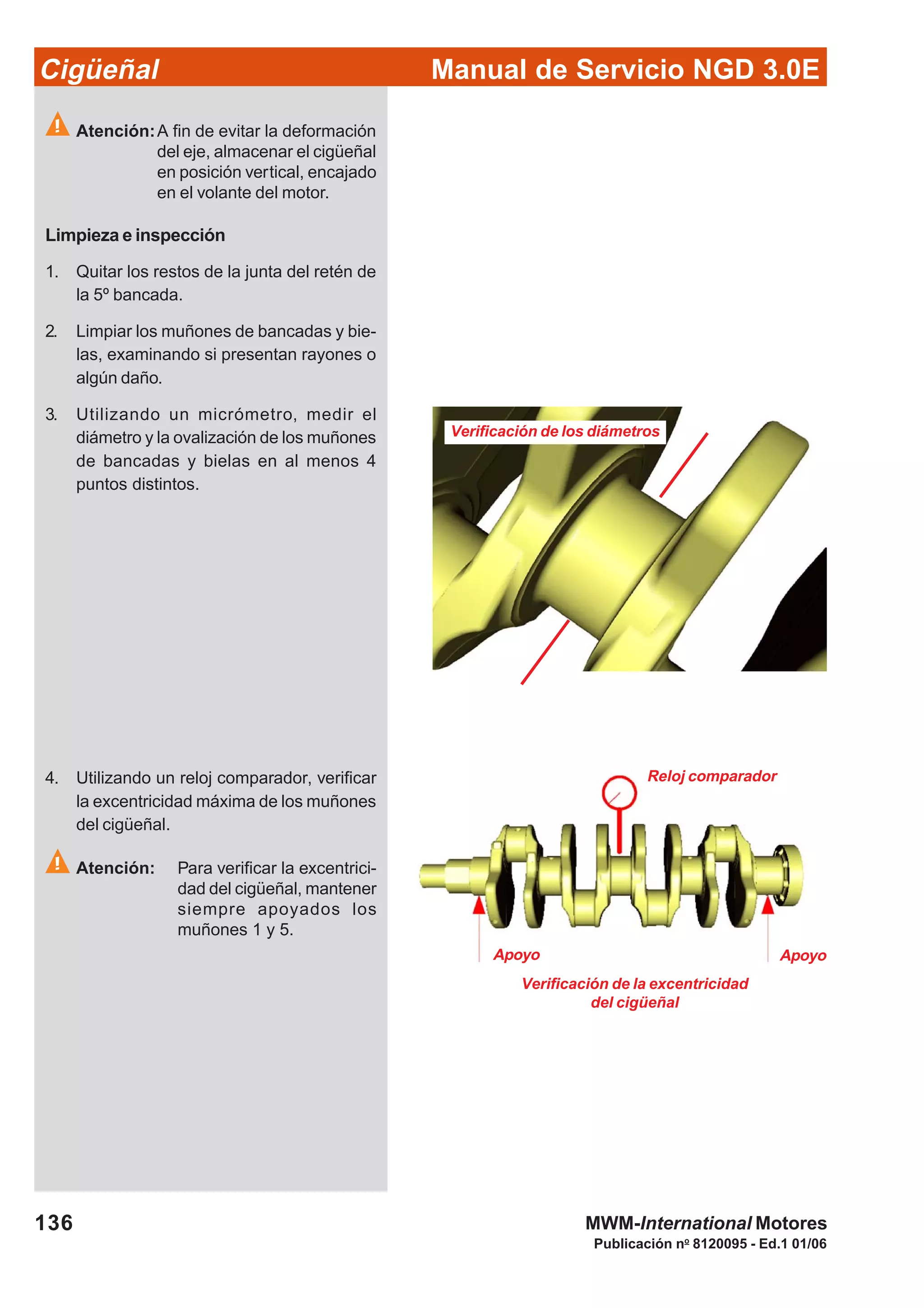 Manual de Servicio NGD 3.0ECigüeñal
136
Publicación no
8120095 - Ed.1 01/06
MWM-International Motores
Verificación de los diámetros
Verificación de la excentricidad
del cigüeñal
Apoyo Apoyo
Reloj comparador
Atención:A fin de evitar la deformación
del eje, almacenar el cigüeñal
en posición vertical, encajado
en el volante del motor.
Limpieza e inspección
1. Quitar los restos de la junta del retén de
la 5º bancada.
2. Limpiar los muñones de bancadas y bie-
las, examinando si presentan rayones o
algún daño.
3. Utilizando un micrómetro, medir el
diámetro y la ovalización de los muñones
de bancadas y bielas en al menos 4
puntos distintos.
4. Utilizando un reloj comparador, verificar
la excentricidad máxima de los muñones
del cigüeñal.
Atención: Para verificar la excentrici-
dad del cigüeñal, mantener
siempre apoyados los
muñones 1 y 5.
 