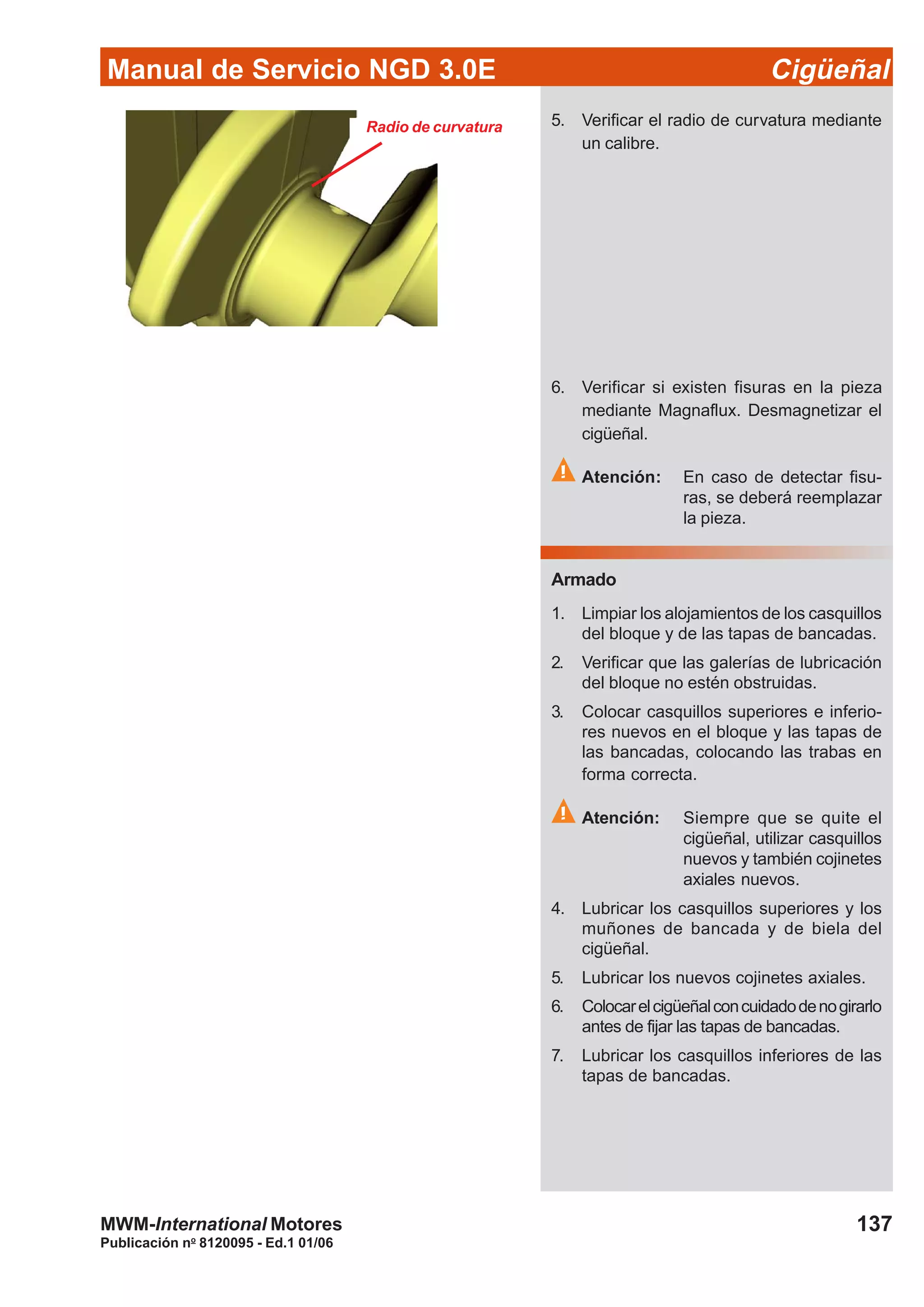 Manual de Servicio NGD 3.0E Cigüeñal
137
Publicación no
8120095 - Ed.1 01/06
MWM-International Motores
Radio de curvatura 5. Verificar el radio de curvatura mediante
un calibre.
6. Verificar si existen fisuras en la pieza
mediante Magnaflux. Desmagnetizar el
cigüeñal.
Atención: En caso de detectar fisu-
ras, se deberá reemplazar
la pieza.
Armado
1. Limpiar los alojamientos de los casquillos
del bloque y de las tapas de bancadas.
2. Verificar que las galerías de lubricación
del bloque no estén obstruidas.
3. Colocar casquillos superiores e inferio-
res nuevos en el bloque y las tapas de
las bancadas, colocando las trabas en
forma correcta.
Atención: Siempre que se quite el
cigüeñal, utilizar casquillos
nuevos y también cojinetes
axiales nuevos.
4. Lubricar los casquillos superiores y los
muñones de bancada y de biela del
cigüeñal.
5. Lubricar los nuevos cojinetes axiales.
6. Colocarelcigüeñalconcuidadodenogirarlo
antes de fijar las tapas de bancadas.
7. Lubricar los casquillos inferiores de las
tapas de bancadas.
 