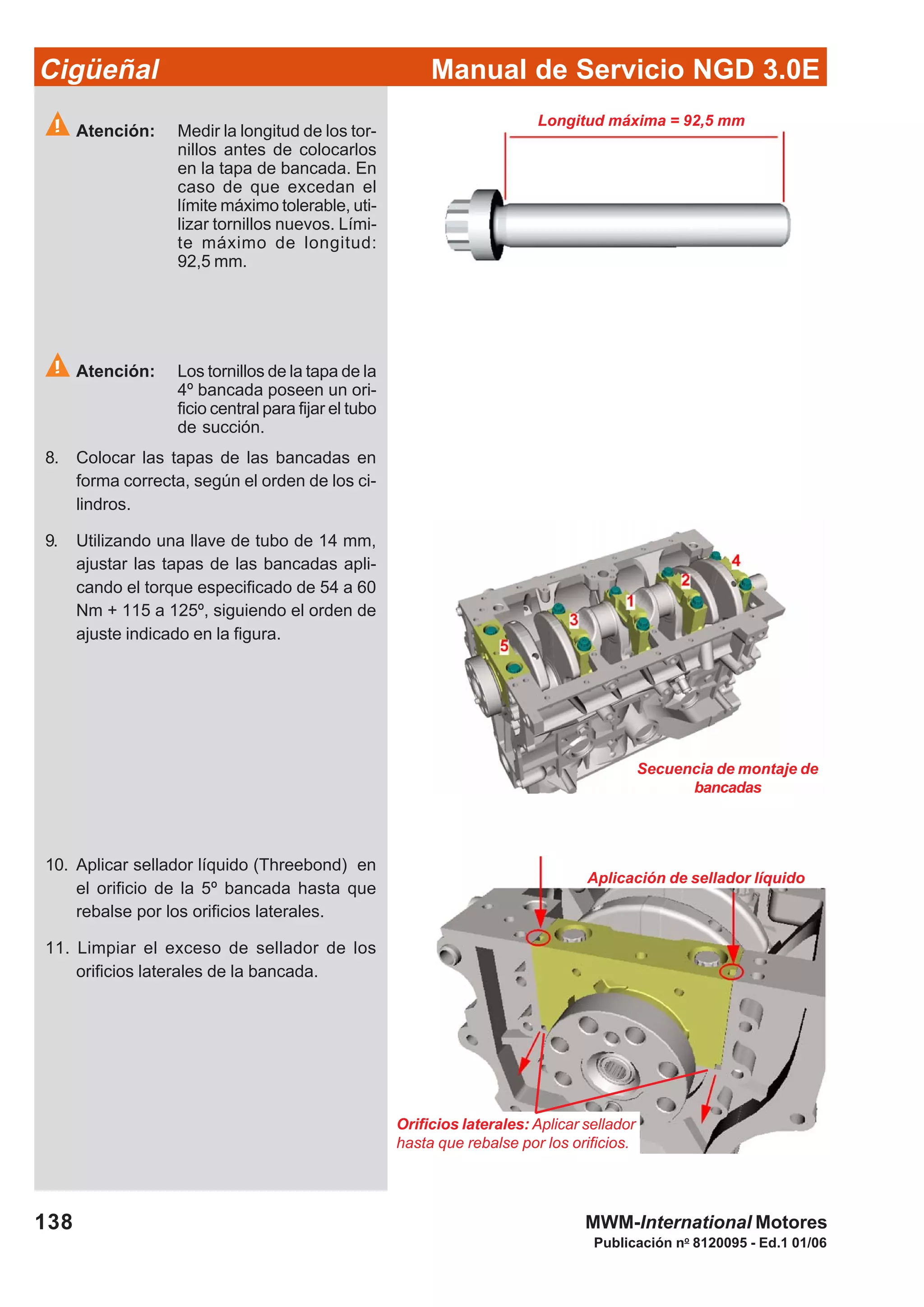 Manual de Servicio NGD 3.0ECigüeñal
138
Publicación no
8120095 - Ed.1 01/06
MWM-International Motores
Longitud máxima = 92,5 mm
Atención: Medir la longitud de los tor-
nillos antes de colocarlos
en la tapa de bancada. En
caso de que excedan el
límite máximo tolerable, uti-
lizar tornillos nuevos. Lími-
te máximo de longitud:
92,5 mm.
Atención: Los tornillos de la tapa de la
4º bancada poseen un ori-
ficio central para fijar el tubo
de succión.
8. Colocar las tapas de las bancadas en
forma correcta, según el orden de los ci-
lindros.
9. Utilizando una llave de tubo de 14 mm,
ajustar las tapas de las bancadas apli-
cando el torque especificado de 54 a 60
Nm + 115 a 125º, siguiendo el orden de
ajuste indicado en la figura.
Secuencia de montaje de
bancadas
10. Aplicar sellador líquido (Threebond) en
el orificio de la 5º bancada hasta que
rebalse por los orificios laterales.
11. Limpiar el exceso de sellador de los
orificios laterales de la bancada.
Aplicación de sellador líquido
Orificios laterales: Aplicar sellador
hasta que rebalse por los orificios.
 
