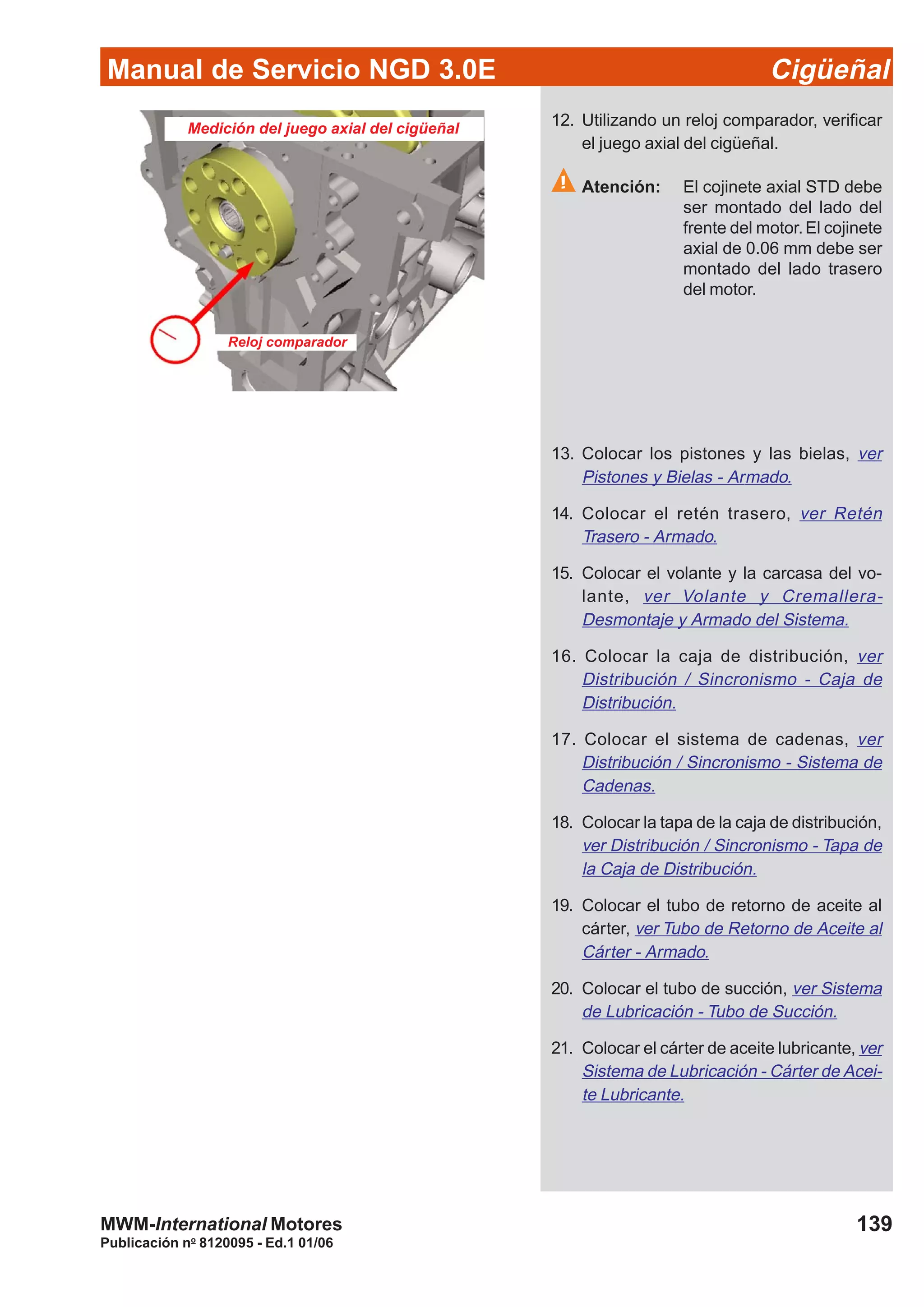 Manual de Servicio NGD 3.0E Cigüeñal
139
Publicación no
8120095 - Ed.1 01/06
MWM-International Motores
Medición del juego axial del cigüeñal
Reloj comparador
12. Utilizando un reloj comparador, verificar
el juego axial del cigüeñal.
Atención: El cojinete axial STD debe
ser montado del lado del
frente del motor.El cojinete
axial de 0.06 mm debe ser
montado del lado trasero
del motor.
13. Colocar los pistones y las bielas, ver
Pistones y Bielas - Armado.
14. Colocar el retén trasero, ver Retén
Trasero - Armado.
15. Colocar el volante y la carcasa del vo-
lante, ver Volante y Cremallera-
Desmontaje y Armado del Sistema.
16. Colocar la caja de distribución, ver
Distribución / Sincronismo - Caja de
Distribución.
17. Colocar el sistema de cadenas, ver
Distribución / Sincronismo - Sistema de
Cadenas.
18. Colocar la tapa de la caja de distribución,
ver Distribución / Sincronismo - Tapa de
la Caja de Distribución.
19. Colocar el tubo de retorno de aceite al
cárter, ver Tubo de Retorno de Aceite al
Cárter - Armado.
20. Colocar el tubo de succión, ver Sistema
de Lubricación - Tubo de Succión.
21. Colocar el cárter de aceite lubricante, ver
Sistema de Lubricación - Cárter de Acei-
te Lubricante.
 