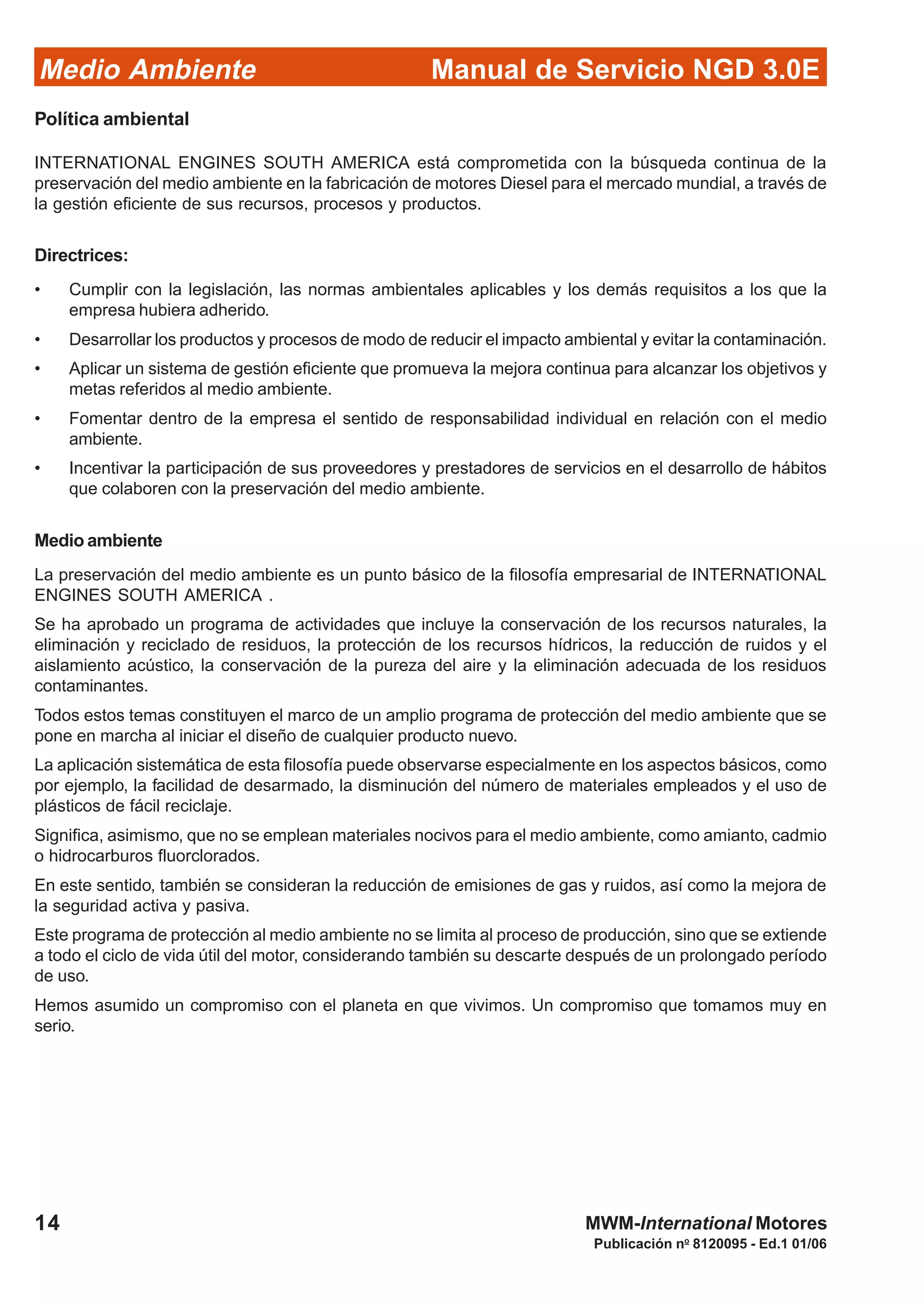 Manual de Servicio NGD 3.0EMedio Ambiente
14
Publicación no
8120095 - Ed.1 01/06
MWM-International Motores
Política ambiental
INTERNATIONAL ENGINES SOUTH AMERICA está comprometida con la búsqueda continua de la
preservación del medio ambiente en la fabricación de motores Diesel para el mercado mundial, a través de
la gestión eficiente de sus recursos, procesos y productos.
Directrices:
• Cumplir con la legislación, las normas ambientales aplicables y los demás requisitos a los que la
empresa hubiera adherido.
• Desarrollar los productos y procesos de modo de reducir el impacto ambiental y evitar la contaminación.
• Aplicar un sistema de gestión eficiente que promueva la mejora continua para alcanzar los objetivos y
metas referidos al medio ambiente.
• Fomentar dentro de la empresa el sentido de responsabilidad individual en relación con el medio
ambiente.
• Incentivar la participación de sus proveedores y prestadores de servicios en el desarrollo de hábitos
que colaboren con la preservación del medio ambiente.
Medio ambiente
La preservación del medio ambiente es un punto básico de la filosofía empresarial de INTERNATIONAL
ENGINES SOUTH AMERICA .
Se ha aprobado un programa de actividades que incluye la conservación de los recursos naturales, la
eliminación y reciclado de residuos, la protección de los recursos hídricos, la reducción de ruidos y el
aislamiento acústico, la conservación de la pureza del aire y la eliminación adecuada de los residuos
contaminantes.
Todos estos temas constituyen el marco de un amplio programa de protección del medio ambiente que se
pone en marcha al iniciar el diseño de cualquier producto nuevo.
La aplicación sistemática de esta filosofía puede observarse especialmente en los aspectos básicos, como
por ejemplo, la facilidad de desarmado, la disminución del número de materiales empleados y el uso de
plásticos de fácil reciclaje.
Significa, asimismo, que no se emplean materiales nocivos para el medio ambiente, como amianto, cadmio
o hidrocarburos fluorclorados.
En este sentido, también se consideran la reducción de emisiones de gas y ruidos, así como la mejora de
la seguridad activa y pasiva.
Este programa de protección al medio ambiente no se limita al proceso de producción, sino que se extiende
a todo el ciclo de vida útil del motor, considerando también su descarte después de un prolongado período
de uso.
Hemos asumido un compromiso con el planeta en que vivimos. Un compromiso que tomamos muy en
serio.
 