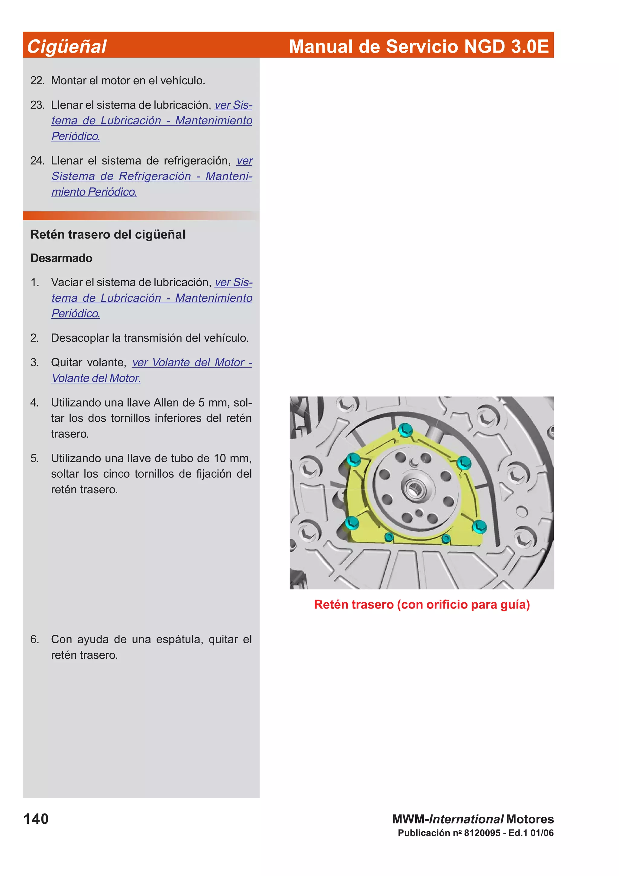 Manual de Servicio NGD 3.0ECigüeñal
140
Publicación no
8120095 - Ed.1 01/06
MWM-International Motores
22. Montar el motor en el vehículo.
23. Llenar el sistema de lubricación, ver Sis-
tema de Lubricación - Mantenimiento
Periódico.
24. Llenar el sistema de refrigeración, ver
Sistema de Refrigeración - Manteni-
miento Periódico.
Retén trasero del cigüeñal
Desarmado
1. Vaciar el sistema de lubricación, ver Sis-
tema de Lubricación - Mantenimiento
Periódico.
2. Desacoplar la transmisión del vehículo.
3. Quitar volante, ver Volante del Motor -
Volante del Motor.
4. Utilizando una llave Allen de 5 mm, sol-
tar los dos tornillos inferiores del retén
trasero.
5. Utilizando una llave de tubo de 10 mm,
soltar los cinco tornillos de fijación del
retén trasero.
Retén trasero (con orificio para guía)
6. Con ayuda de una espátula, quitar el
retén trasero.
 