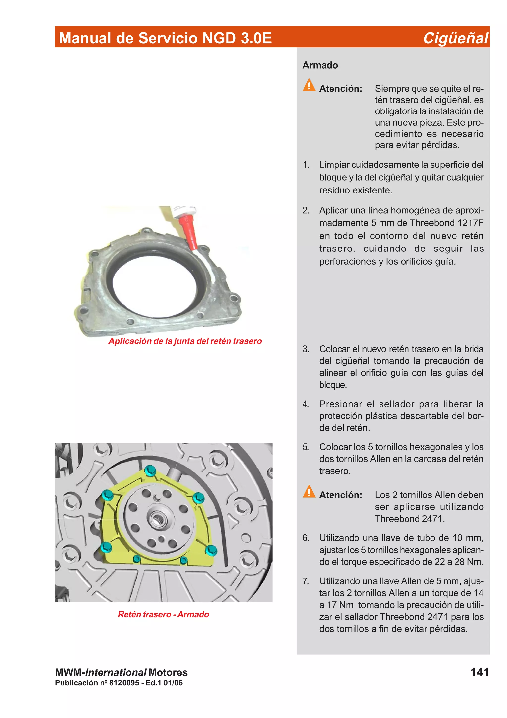 Manual de Servicio NGD 3.0E Cigüeñal
141
Publicación no
8120095 - Ed.1 01/06
MWM-International Motores
Armado
Atención: Siempre que se quite el re-
tén trasero del cigüeñal, es
obligatoria la instalación de
una nueva pieza. Este pro-
cedimiento es necesario
para evitar pérdidas.
1. Limpiar cuidadosamente la superficie del
bloque y la del cigüeñal y quitar cualquier
residuo existente.
2. Aplicar una línea homogénea de aproxi-
madamente 5 mm de Threebond 1217F
en todo el contorno del nuevo retén
trasero, cuidando de seguir las
perforaciones y los orificios guía.
Aplicación de la junta del retén trasero
3. Colocar el nuevo retén trasero en la brida
del cigüeñal tomando la precaución de
alinear el orificio guía con las guías del
bloque.
4. Presionar el sellador para liberar la
protección plástica descartable del bor-
de del retén.
5. Colocar los 5 tornillos hexagonales y los
dos tornillos Allen en la carcasa del retén
trasero.
Atención: Los 2 tornillos Allen deben
ser aplicarse utilizando
Threebond 2471.
6. Utilizando una llave de tubo de 10 mm,
ajustar los 5 tornillos hexagonales aplican-
do el torque especificado de 22 a 28 Nm.
7. Utilizando una llave Allen de 5 mm, ajus-
tar los 2 tornillos Allen a un torque de 14
a 17 Nm, tomando la precaución de utili-
zar el sellador Threebond 2471 para los
dos tornillos a fin de evitar pérdidas.
Retén trasero - Armado
 