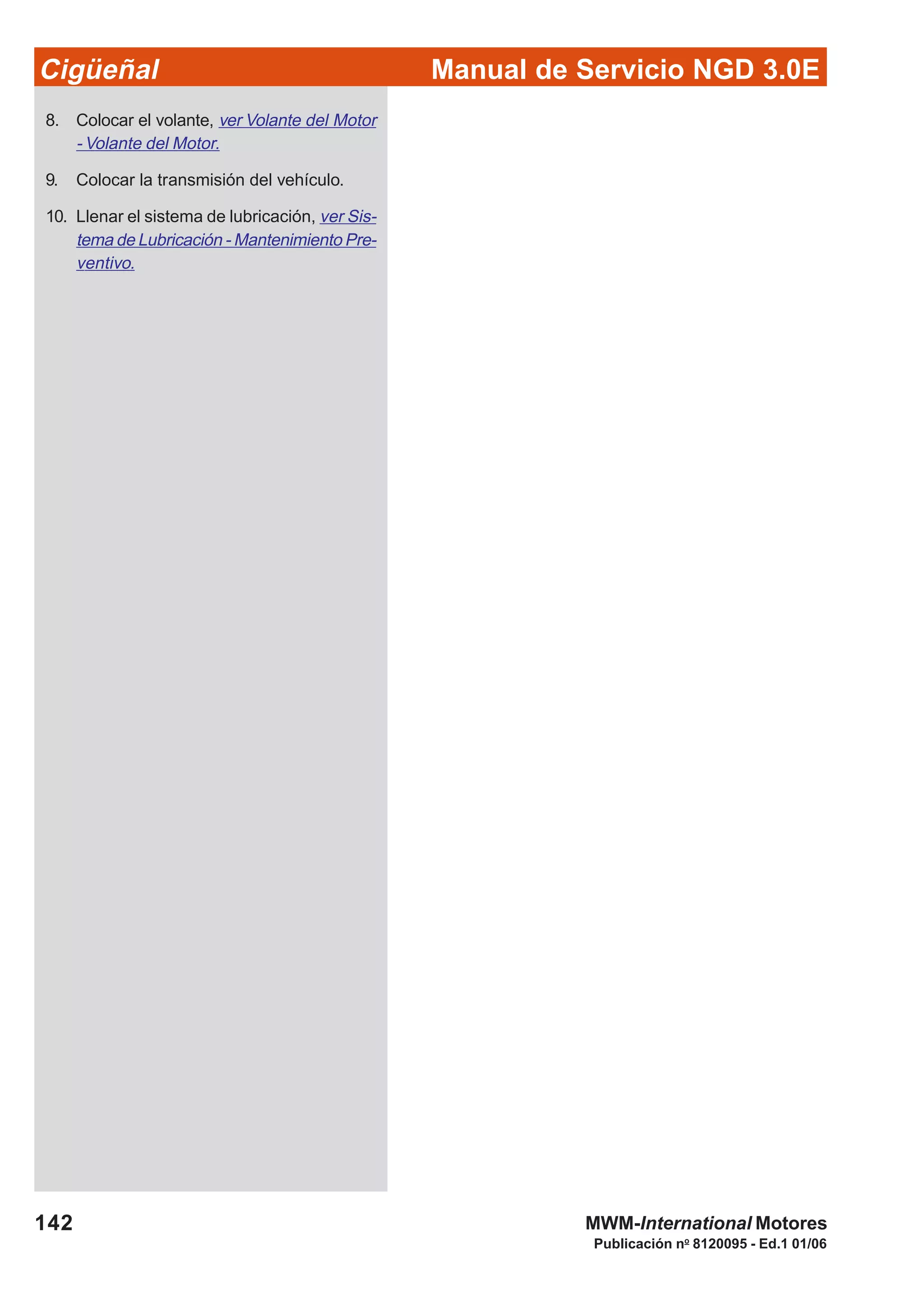 Manual de Servicio NGD 3.0ECigüeñal
142
Publicación no
8120095 - Ed.1 01/06
MWM-International Motores
8. Colocar el volante, ver Volante del Motor
- Volante del Motor.
9. Colocar la transmisión del vehículo.
10. Llenar el sistema de lubricación, ver Sis-
tema de Lubricación - Mantenimiento Pre-
ventivo.
 