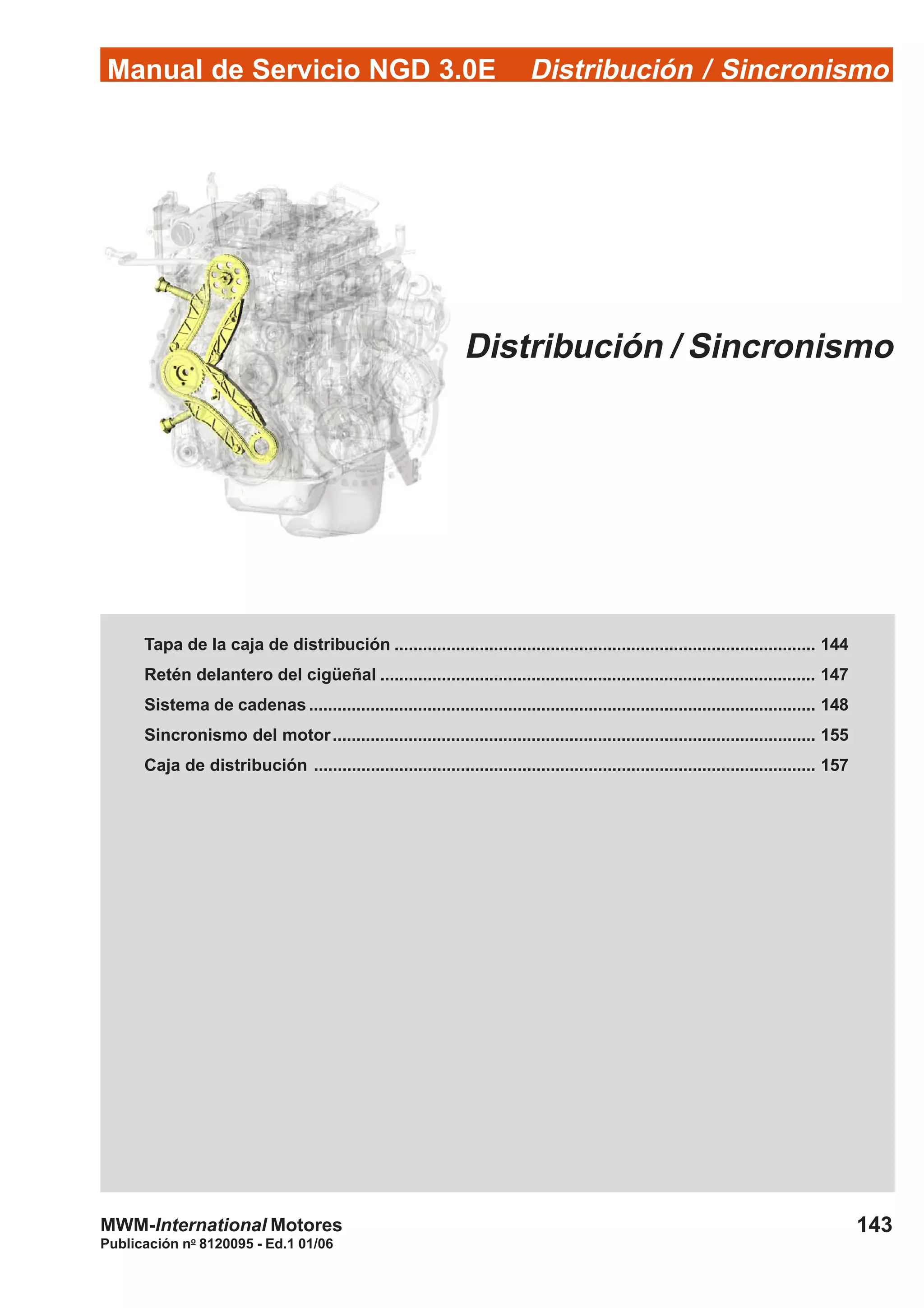 Manual de Servicio NGD 3.0E Distribución / Sincronismo
143
Publicación no
8120095 - Ed.1 01/06
MWM-International Motores
Distribución / Sincronismo
Tapa de la caja de distribución ......................................................................................... 144
Retén delantero del cigüeñal ............................................................................................ 147
Sistema de cadenas ........................................................................................................... 148
Sincronismo del motor...................................................................................................... 155
Caja de distribución .......................................................................................................... 157
 