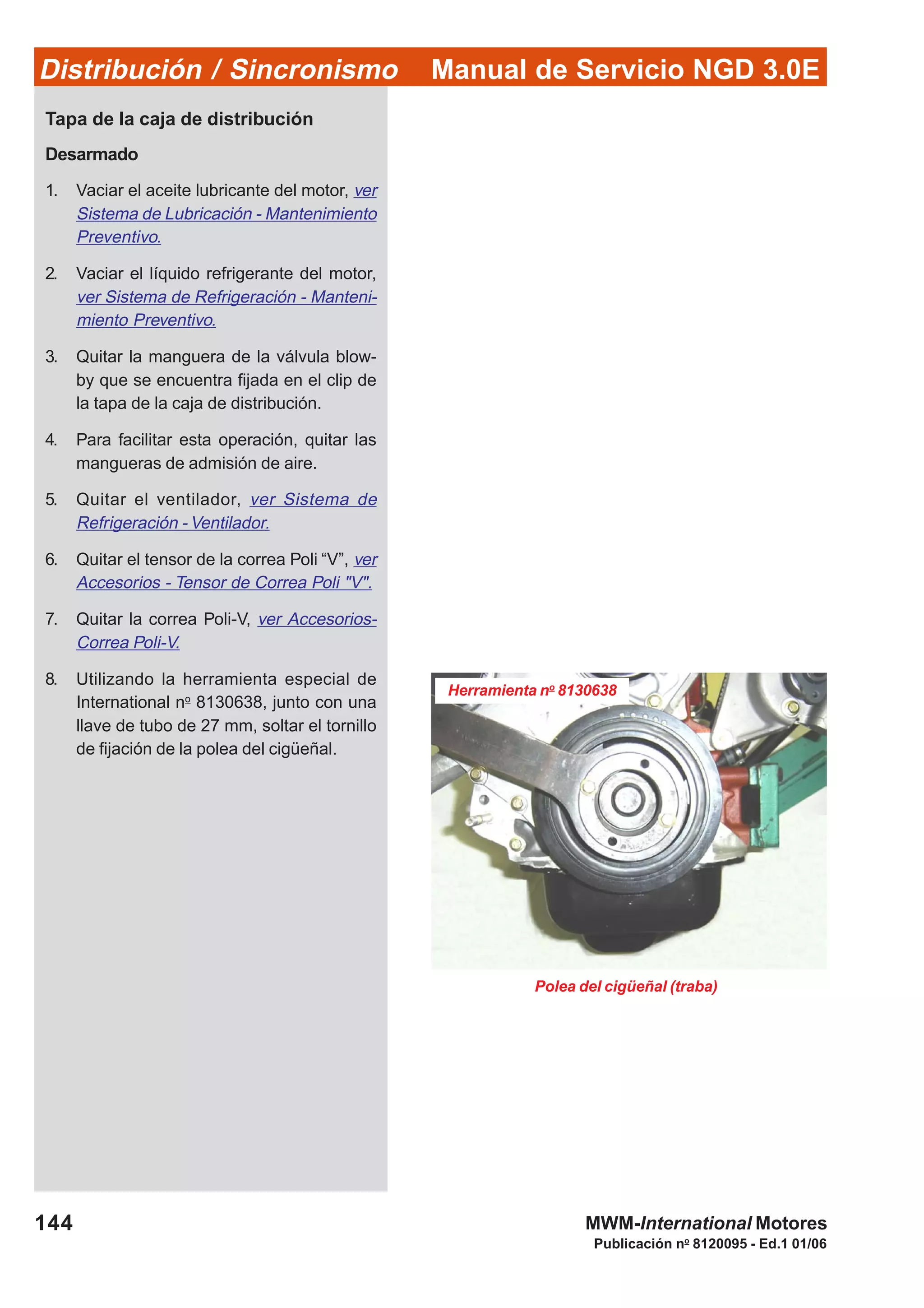 Manual de Servicio NGD 3.0EDistribución / Sincronismo
144
Publicación no
8120095 - Ed.1 01/06
MWM-International Motores
Tapa de la caja de distribución
Desarmado
1. Vaciar el aceite lubricante del motor, ver
Sistema de Lubricación - Mantenimiento
Preventivo.
2. Vaciar el líquido refrigerante del motor,
ver Sistema de Refrigeración - Manteni-
miento Preventivo.
3. Quitar la manguera de la válvula blow-
by que se encuentra fijada en el clip de
la tapa de la caja de distribución.
4. Para facilitar esta operación, quitar las
mangueras de admisión de aire.
5. Quitar el ventilador, ver Sistema de
Refrigeración - Ventilador.
6. Quitar el tensor de la correa Poli “V”, ver
Accesorios - Tensor de Correa Poli "V".
7. Quitar la correa Poli-V, ver Accesorios-
Correa Poli-V.
8. Utilizando la herramienta especial de
International no
8130638, junto con una
llave de tubo de 27 mm, soltar el tornillo
de fijación de la polea del cigüeñal.
Polea del cigüeñal (traba)
Herramienta no
8130638
 