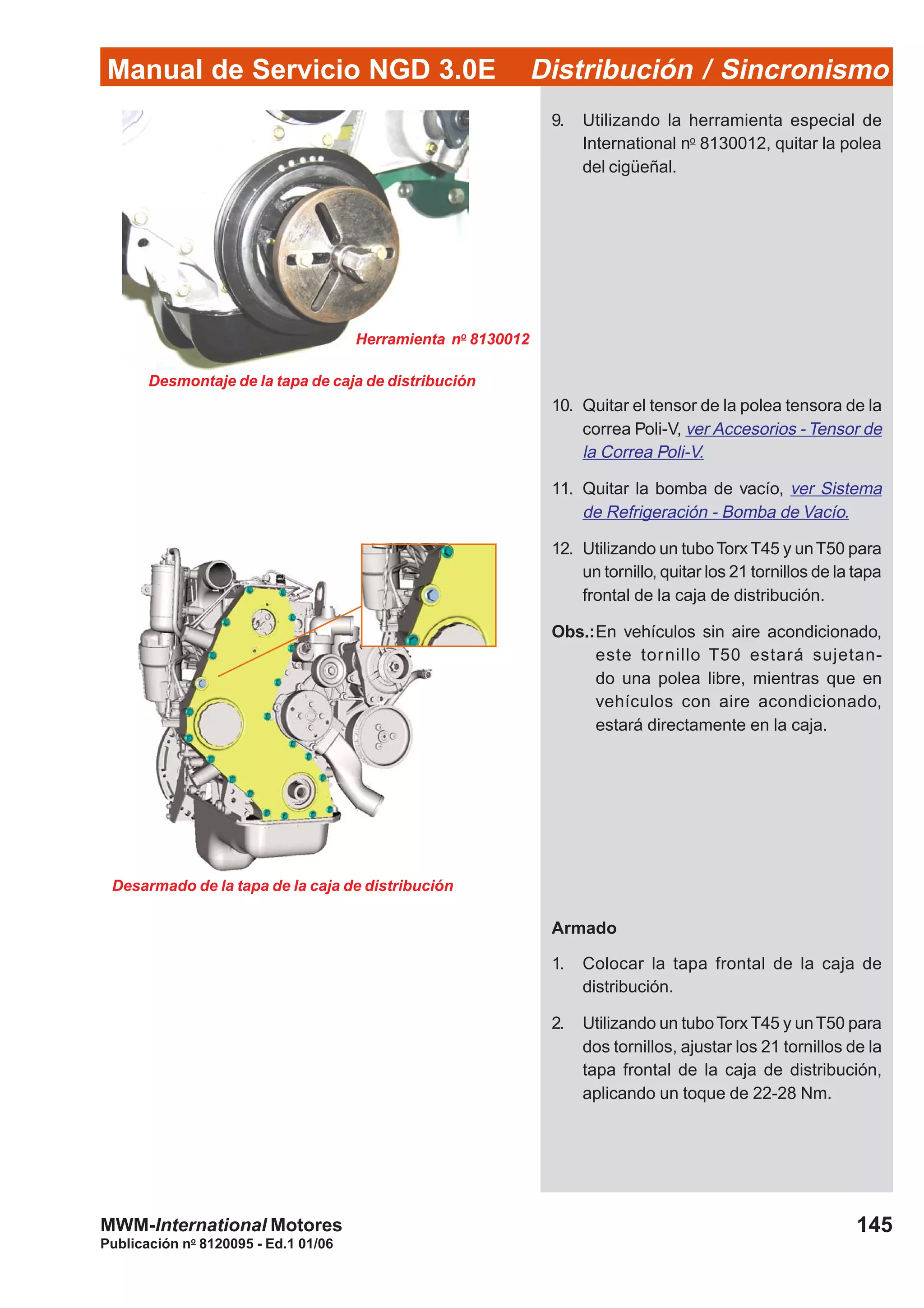 Manual de Servicio NGD 3.0E Distribución / Sincronismo
145
Publicación no
8120095 - Ed.1 01/06
MWM-International Motores
Desarmado de la tapa de la caja de distribución
9. Utilizando la herramienta especial de
International no
8130012, quitar la polea
del cigüeñal.
10. Quitar el tensor de la polea tensora de la
correa Poli-V, ver Accesorios - Tensor de
la Correa Poli-V.
11. Quitar la bomba de vacío, ver Sistema
de Refrigeración - Bomba de Vacío.
12. Utilizando un tuboTorx T45 y unT50 para
un tornillo, quitar los 21 tornillos de la tapa
frontal de la caja de distribución.
Obs.:En vehículos sin aire acondicionado,
este tornillo T50 estará sujetan-
do una polea libre, mientras que en
vehículos con aire acondicionado,
estará directamente en la caja.
Armado
1. Colocar la tapa frontal de la caja de
distribución.
2. Utilizando un tuboTorx T45 y unT50 para
dos tornillos, ajustar los 21 tornillos de la
tapa frontal de la caja de distribución,
aplicando un toque de 22-28 Nm.
Herramienta no
8130012
Desmontaje de la tapa de caja de distribución
 