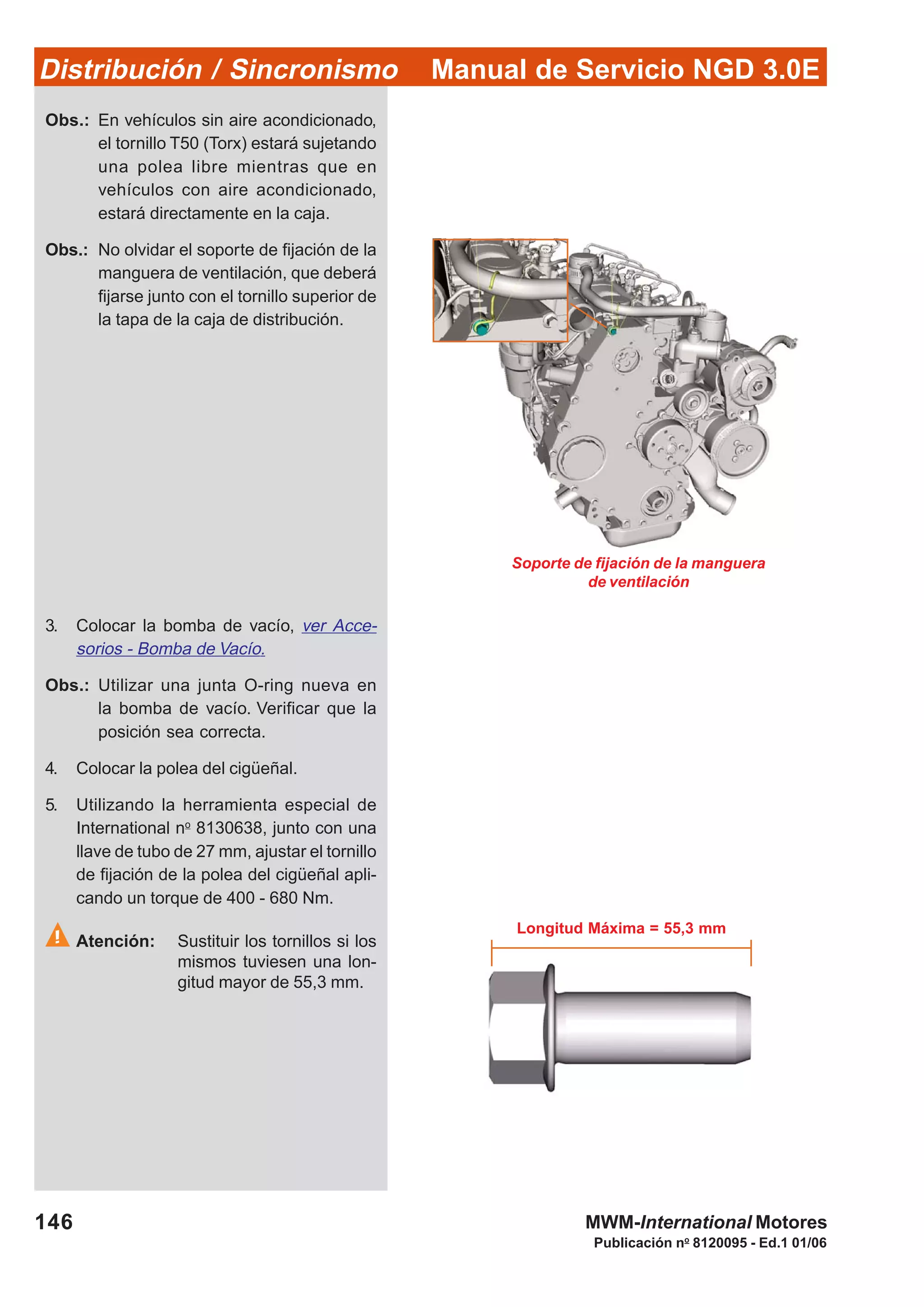 Manual de Servicio NGD 3.0EDistribución / Sincronismo
146
Publicación no
8120095 - Ed.1 01/06
MWM-International Motores
Soporte de fijación de la manguera
de ventilación
Obs.: En vehículos sin aire acondicionado,
el tornillo T50 (Torx) estará sujetando
una polea libre mientras que en
vehículos con aire acondicionado,
estará directamente en la caja.
Obs.: No olvidar el soporte de fijación de la
manguera de ventilación, que deberá
fijarse junto con el tornillo superior de
la tapa de la caja de distribución.
3. Colocar la bomba de vacío, ver Acce-
sorios - Bomba de Vacío.
Obs.: Utilizar una junta O-ring nueva en
la bomba de vacío. Verificar que la
posición sea correcta.
4. Colocar la polea del cigüeñal.
5. Utilizando la herramienta especial de
International no
8130638, junto con una
llave de tubo de 27 mm, ajustar el tornillo
de fijación de la polea del cigüeñal apli-
cando un torque de 400 - 680 Nm.
Atención: Sustituir los tornillos si los
mismos tuviesen una lon-
gitud mayor de 55,3 mm.
Longitud Máxima = 55,3 mm
 