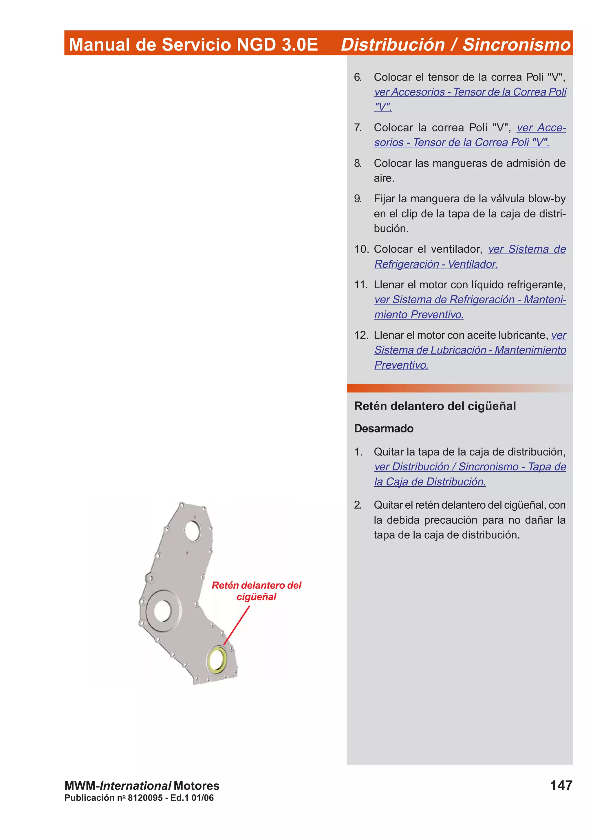 Manual de Servicio NGD 3.0E Distribución / Sincronismo
147
Publicación no
8120095 - Ed.1 01/06
MWM-International Motores
Retén delantero del
cigüeñal
6. Colocar el tensor de la correa Poli "V",
ver Accesorios - Tensor de la Correa Poli
"V".
7. Colocar la correa Poli "V", ver Acce-
sorios - Tensor de la Correa Poli "V".
8. Colocar las mangueras de admisión de
aire.
9. Fijar la manguera de la válvula blow-by
en el clip de la tapa de la caja de distri-
bución.
10. Colocar el ventilador, ver Sistema de
Refrigeración - Ventilador.
11. Llenar el motor con líquido refrigerante,
ver Sistema de Refrigeración - Manteni-
miento Preventivo.
12. Llenar el motor con aceite lubricante, ver
Sistema de Lubricación - Mantenimiento
Preventivo.
Retén delantero del cigüeñal
Desarmado
1. Quitar la tapa de la caja de distribución,
ver Distribución / Sincronismo - Tapa de
la Caja de Distribución.
2. Quitar el retén delantero del cigüeñal, con
la debida precaución para no dañar la
tapa de la caja de distribución.
 