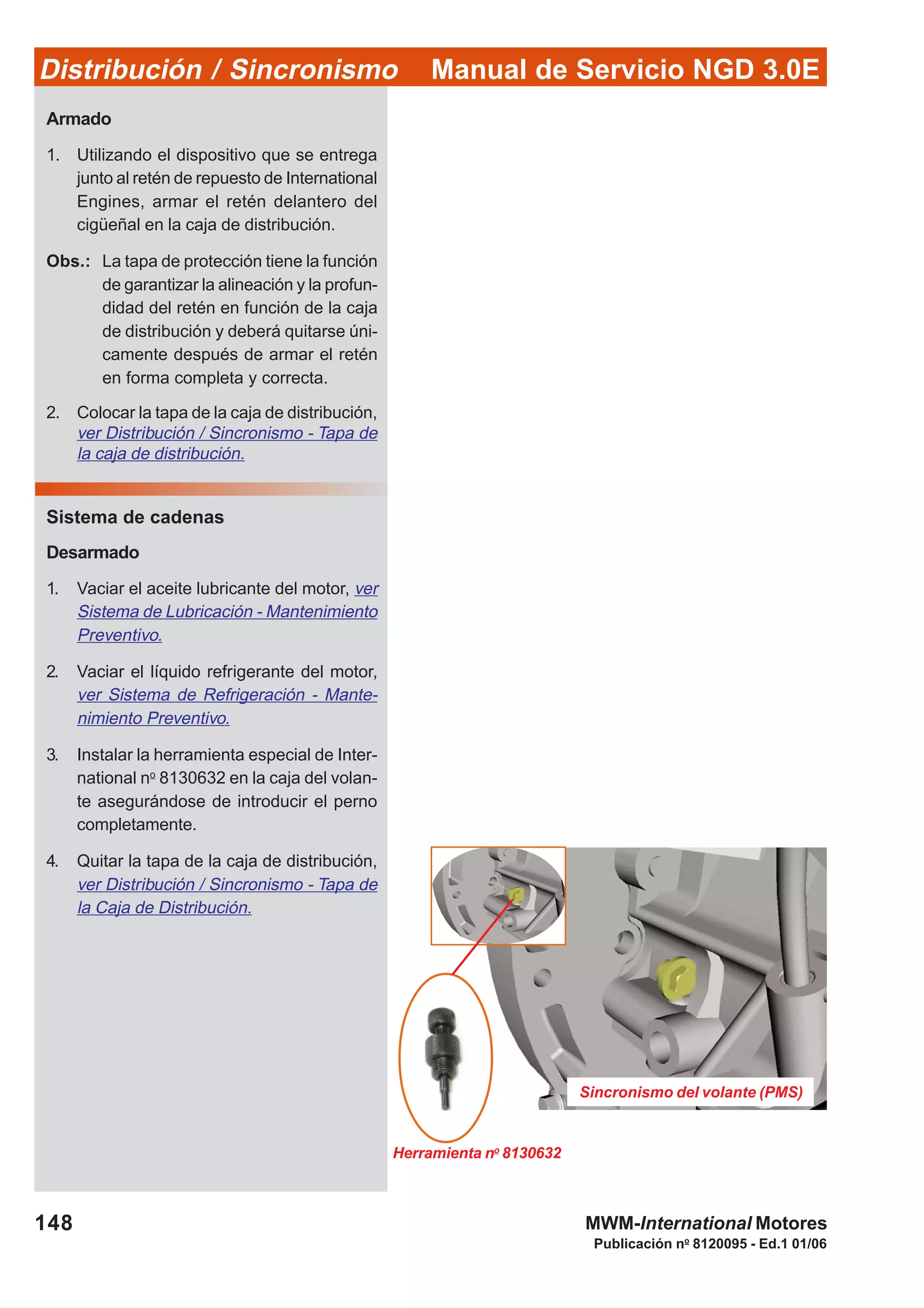 Manual de Servicio NGD 3.0EDistribución / Sincronismo
148
Publicación no
8120095 - Ed.1 01/06
MWM-International Motores
Armado
1. Utilizando el dispositivo que se entrega
junto al retén de repuesto de International
Engines, armar el retén delantero del
cigüeñal en la caja de distribución.
Obs.: La tapa de protección tiene la función
de garantizar la alineación y la profun-
didad del retén en función de la caja
de distribución y deberá quitarse úni-
camente después de armar el retén
en forma completa y correcta.
2. Colocar la tapa de la caja de distribución,
ver Distribución / Sincronismo - Tapa de
la caja de distribución.
Sistema de cadenas
Desarmado
1. Vaciar el aceite lubricante del motor, ver
Sistema de Lubricación - Mantenimiento
Preventivo.
2. Vaciar el líquido refrigerante del motor,
ver Sistema de Refrigeración - Mante-
nimiento Preventivo.
3. Instalar la herramienta especial de Inter-
national no
8130632 en la caja del volan-
te asegurándose de introducir el perno
completamente.
4. Quitar la tapa de la caja de distribución,
ver Distribución / Sincronismo - Tapa de
la Caja de Distribución.
Sincronismo del volante (PMS)
Herramienta no
8130632
 