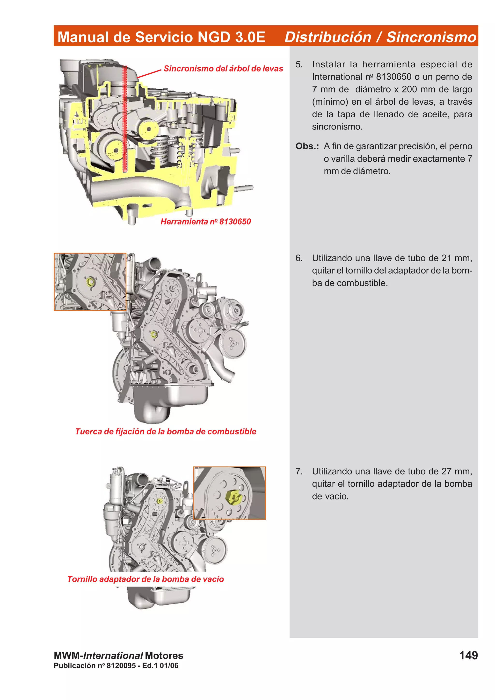 Manual de Servicio NGD 3.0E Distribución / Sincronismo
149
Publicación no
8120095 - Ed.1 01/06
MWM-International Motores
5. Instalar la herramienta especial de
International no
8130650 o un perno de
7 mm de diámetro x 200 mm de largo
(mínimo) en el árbol de levas, a través
de la tapa de llenado de aceite, para
sincronismo.
Obs.: A fin de garantizar precisión, el perno
o varilla deberá medir exactamente 7
mm de diámetro.
Tornillo adaptador de la bomba de vacío
Sincronismo del árbol de levas
Tuerca de fijación de la bomba de combustible
Herramienta no
8130650
6. Utilizando una llave de tubo de 21 mm,
quitar el tornillo del adaptador de la bom-
ba de combustible.
7. Utilizando una llave de tubo de 27 mm,
quitar el tornillo adaptador de la bomba
de vacío.
 
