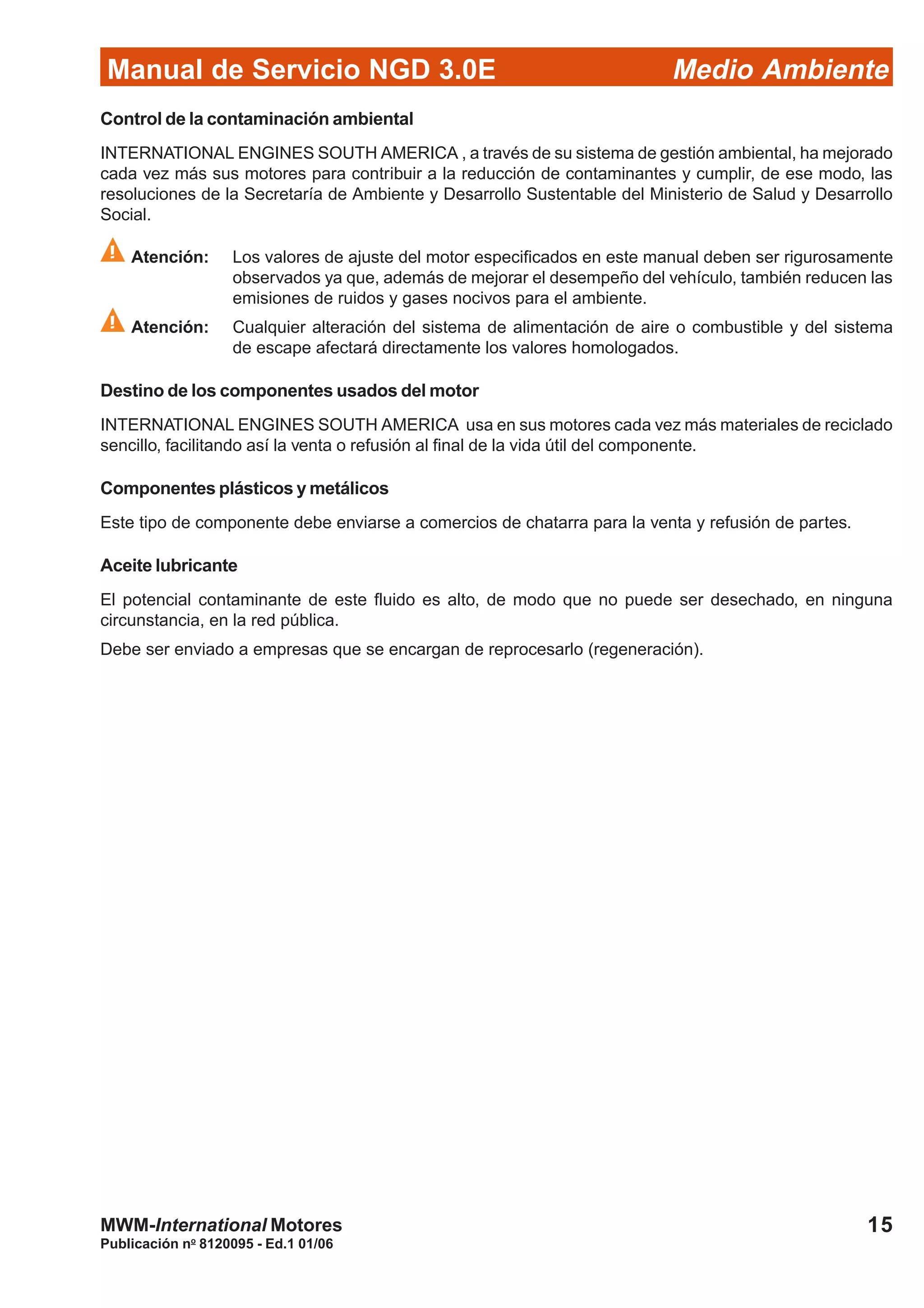 Manual de Servicio NGD 3.0E Medio Ambiente
15
Publicación no
8120095 - Ed.1 01/06
MWM-International Motores
Control de la contaminación ambiental
INTERNATIONAL ENGINES SOUTH AMERICA , a través de su sistema de gestión ambiental, ha mejorado
cada vez más sus motores para contribuir a la reducción de contaminantes y cumplir, de ese modo, las
resoluciones de la Secretaría de Ambiente y Desarrollo Sustentable del Ministerio de Salud y Desarrollo
Social.
Atención: Los valores de ajuste del motor especificados en este manual deben ser rigurosamente
observados ya que, además de mejorar el desempeño del vehículo, también reducen las
emisiones de ruidos y gases nocivos para el ambiente.
Atención: Cualquier alteración del sistema de alimentación de aire o combustible y del sistema
de escape afectará directamente los valores homologados.
Destino de los componentes usados del motor
INTERNATIONAL ENGINES SOUTH AMERICA usa en sus motores cada vez más materiales de reciclado
sencillo, facilitando así la venta o refusión al final de la vida útil del componente.
Componentes plásticos y metálicos
Este tipo de componente debe enviarse a comercios de chatarra para la venta y refusión de partes.
Aceite lubricante
El potencial contaminante de este fluido es alto, de modo que no puede ser desechado, en ninguna
circunstancia, en la red pública.
Debe ser enviado a empresas que se encargan de reprocesarlo (regeneración).
 