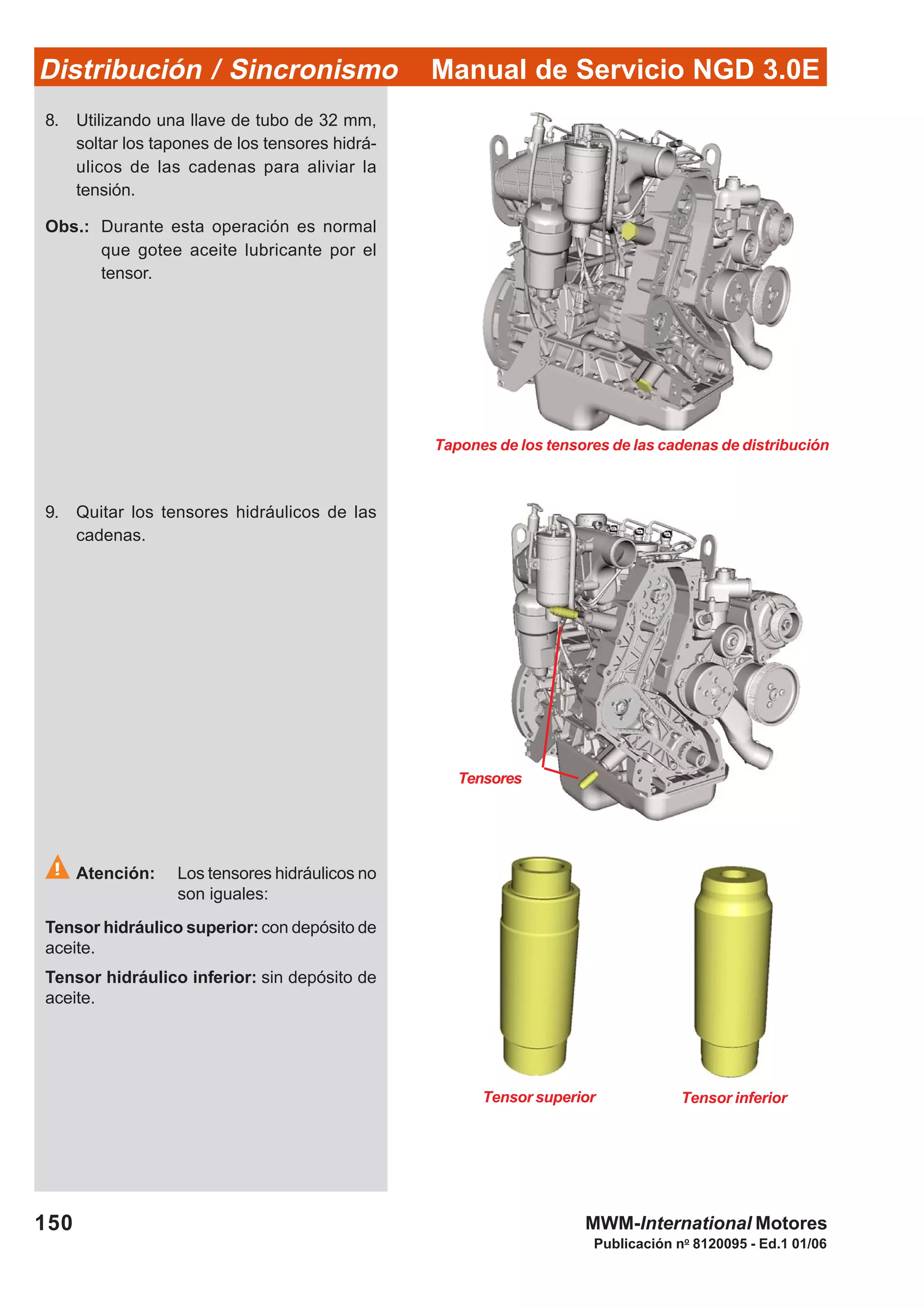Manual de Servicio NGD 3.0EDistribución / Sincronismo
150
Publicación no
8120095 - Ed.1 01/06
MWM-International Motores
Tensores
Tensor superior Tensor inferior
Tapones de los tensores de las cadenas de distribución
8. Utilizando una llave de tubo de 32 mm,
soltar los tapones de los tensores hidrá-
ulicos de las cadenas para aliviar la
tensión.
Obs.: Durante esta operación es normal
que gotee aceite lubricante por el
tensor.
9. Quitar los tensores hidráulicos de las
cadenas.
Atención: Los tensores hidráulicos no
son iguales:
Tensor hidráulico superior: con depósito de
aceite.
Tensor hidráulico inferior: sin depósito de
aceite.
 