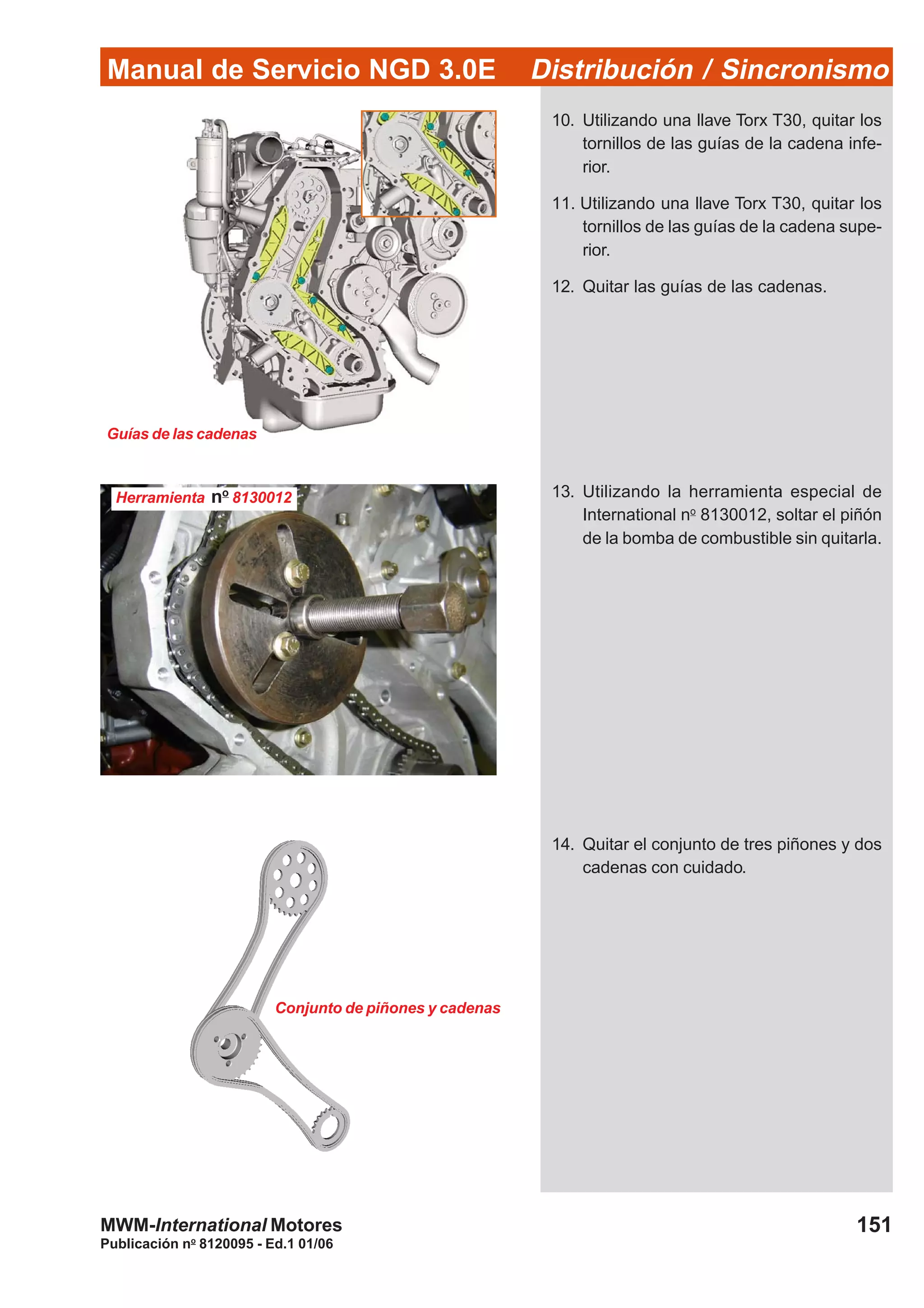 Manual de Servicio NGD 3.0E Distribución / Sincronismo
151
Publicación no
8120095 - Ed.1 01/06
MWM-International Motores
Guías de las cadenas
Conjunto de piñones y cadenas
10. Utilizando una llave Torx T30, quitar los
tornillos de las guías de la cadena infe-
rior.
11. Utilizando una llave Torx T30, quitar los
tornillos de las guías de la cadena supe-
rior.
12. Quitar las guías de las cadenas.
13. Utilizando la herramienta especial de
International no
8130012, soltar el piñón
de la bomba de combustible sin quitarla.
14. Quitar el conjunto de tres piñones y dos
cadenas con cuidado.
Herramienta no
8130012
 