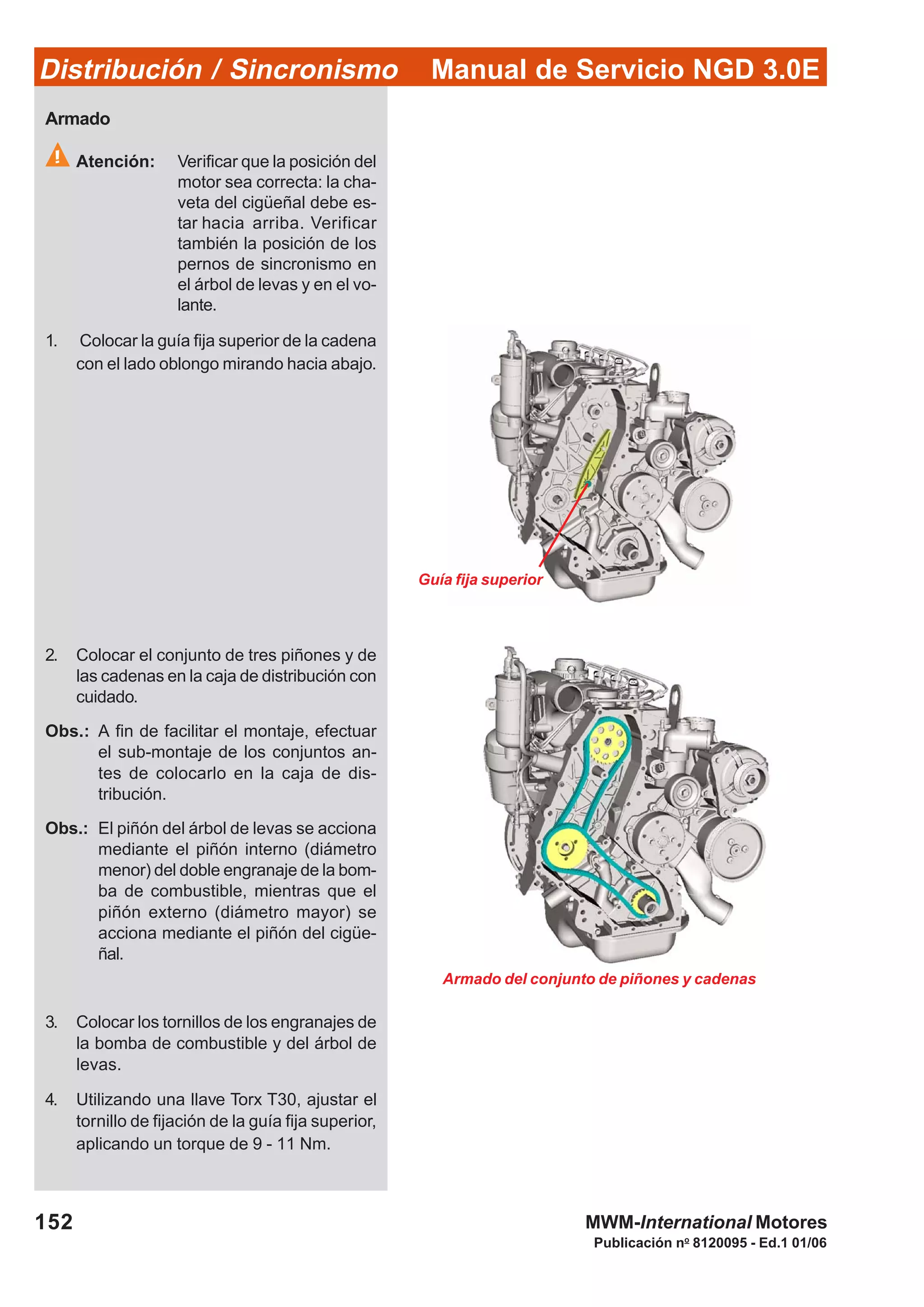 Manual de Servicio NGD 3.0EDistribución / Sincronismo
152
Publicación no
8120095 - Ed.1 01/06
MWM-International Motores
Guía fija superior
Armado del conjunto de piñones y cadenas
Armado
Atención: Verificar que la posición del
motor sea correcta: la cha-
veta del cigüeñal debe es-
tar hacia arriba. Verificar
también la posición de los
pernos de sincronismo en
el árbol de levas y en el vo-
lante.
1. Colocar la guía fija superior de la cadena
con el lado oblongo mirando hacia abajo.
2. Colocar el conjunto de tres piñones y de
las cadenas en la caja de distribución con
cuidado.
Obs.: A fin de facilitar el montaje, efectuar
el sub-montaje de los conjuntos an-
tes de colocarlo en la caja de dis-
tribución.
Obs.: El piñón del árbol de levas se acciona
mediante el piñón interno (diámetro
menor) del doble engranaje de la bom-
ba de combustible, mientras que el
piñón externo (diámetro mayor) se
acciona mediante el piñón del cigüe-
ñal.
3. Colocar los tornillos de los engranajes de
la bomba de combustible y del árbol de
levas.
4. Utilizando una llave Torx T30, ajustar el
tornillo de fijación de la guía fija superior,
aplicando un torque de 9 - 11 Nm.
 