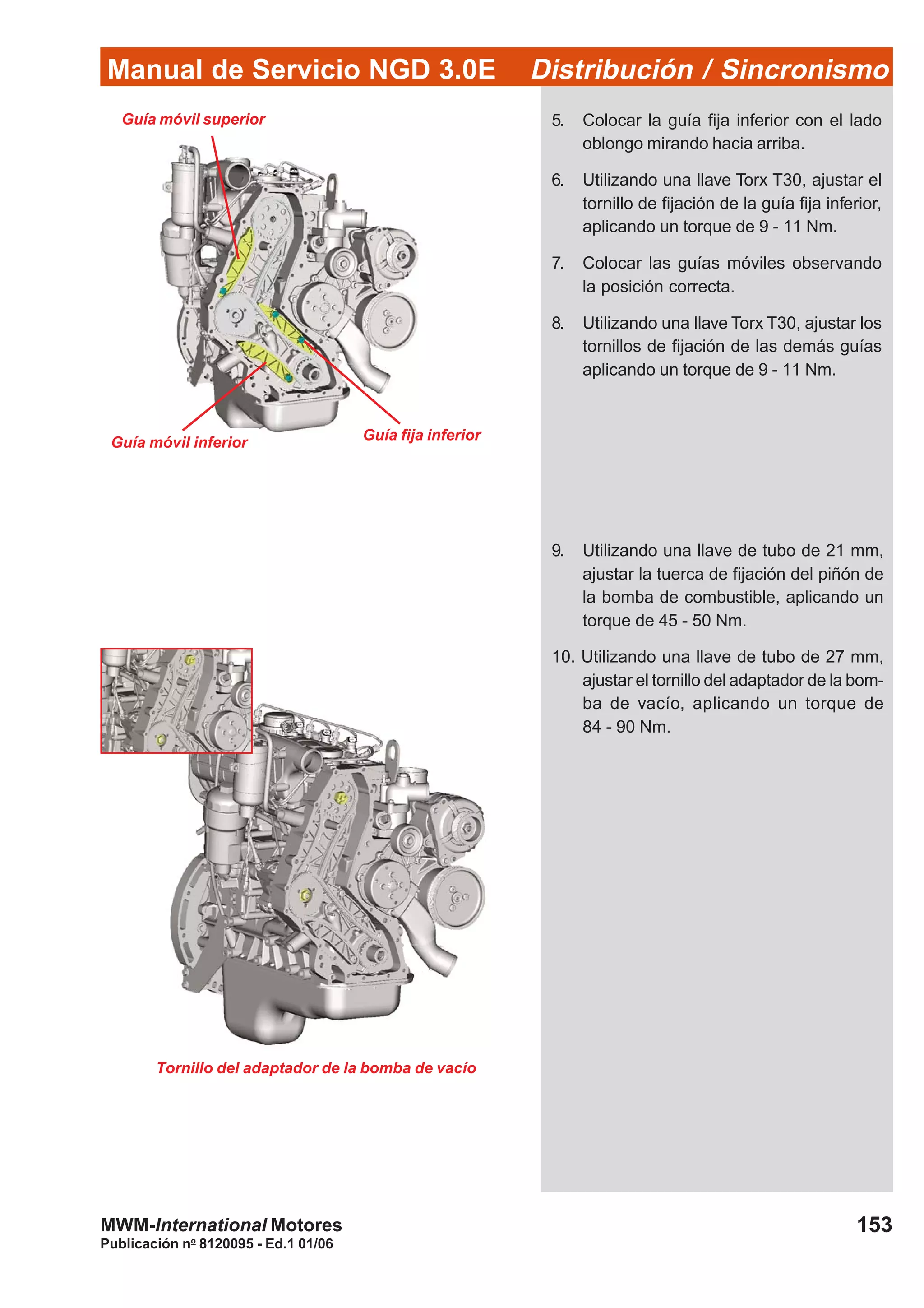 Manual de Servicio NGD 3.0E Distribución / Sincronismo
153
Publicación no
8120095 - Ed.1 01/06
MWM-International Motores
Guía móvil superior
Guía móvil inferior Guía fija inferior
5. Colocar la guía fija inferior con el lado
oblongo mirando hacia arriba.
6. Utilizando una llave Torx T30, ajustar el
tornillo de fijación de la guía fija inferior,
aplicando un torque de 9 - 11 Nm.
7. Colocar las guías móviles observando
la posición correcta.
8. Utilizando una llave Torx T30, ajustar los
tornillos de fijación de las demás guías
aplicando un torque de 9 - 11 Nm.
9. Utilizando una llave de tubo de 21 mm,
ajustar la tuerca de fijación del piñón de
la bomba de combustible, aplicando un
torque de 45 - 50 Nm.
10. Utilizando una llave de tubo de 27 mm,
ajustar el tornillo del adaptador de la bom-
ba de vacío, aplicando un torque de
84 - 90 Nm.
Tornillo del adaptador de la bomba de vacío
 