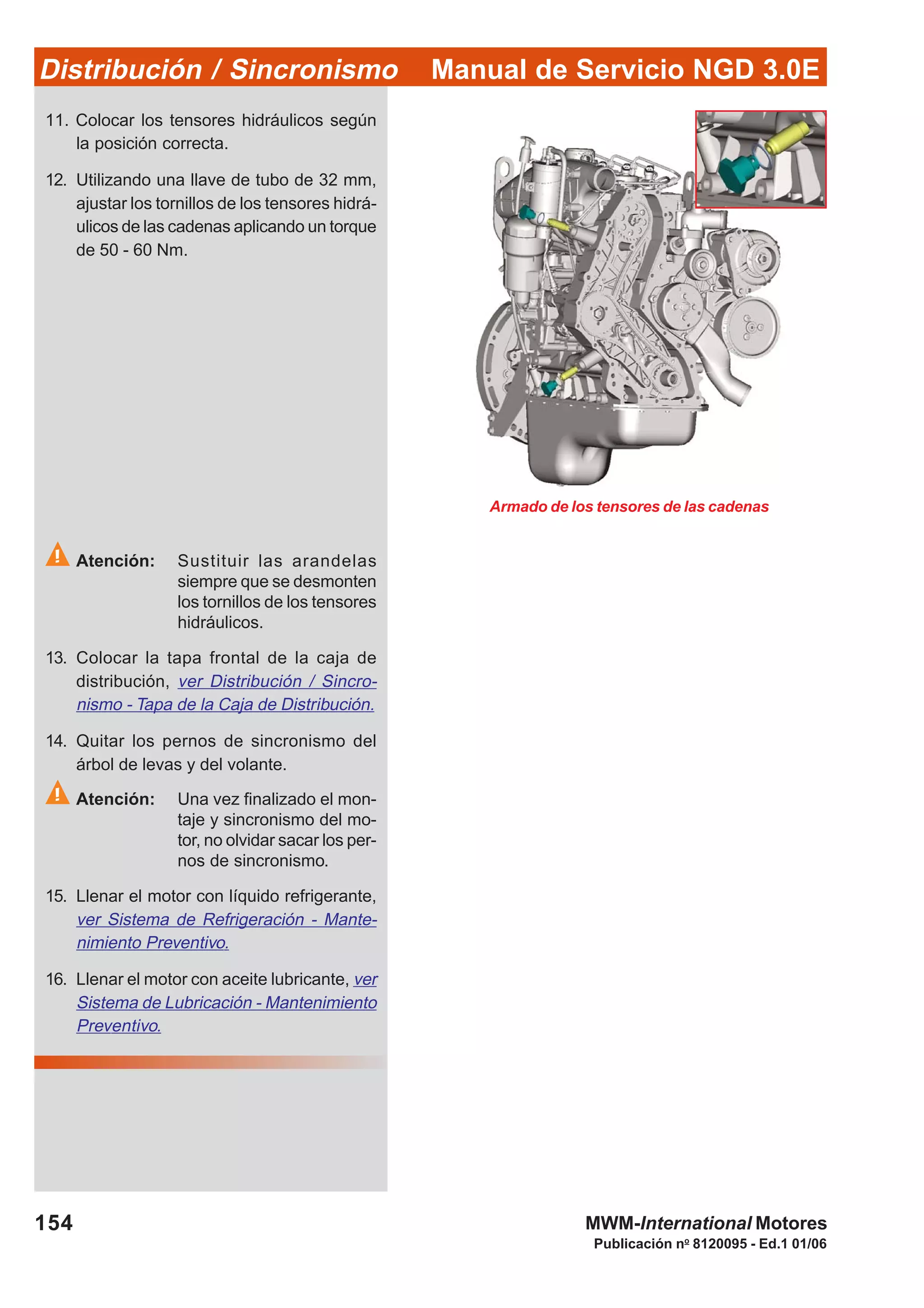 Manual de Servicio NGD 3.0EDistribución / Sincronismo
154
Publicación no
8120095 - Ed.1 01/06
MWM-International Motores
11. Colocar los tensores hidráulicos según
la posición correcta.
12. Utilizando una llave de tubo de 32 mm,
ajustar los tornillos de los tensores hidrá-
ulicos de las cadenas aplicando un torque
de 50 - 60 Nm.
Atención: Sustituir las arandelas
siempre que se desmonten
los tornillos de los tensores
hidráulicos.
13. Colocar la tapa frontal de la caja de
distribución, ver Distribución / Sincro-
nismo - Tapa de la Caja de Distribución.
14. Quitar los pernos de sincronismo del
árbol de levas y del volante.
Atención: Una vez finalizado el mon-
taje y sincronismo del mo-
tor, no olvidar sacar los per-
nos de sincronismo.
15. Llenar el motor con líquido refrigerante,
ver Sistema de Refrigeración - Mante-
nimiento Preventivo.
16. Llenar el motor con aceite lubricante, ver
Sistema de Lubricación - Mantenimiento
Preventivo.
Armado de los tensores de las cadenas
 