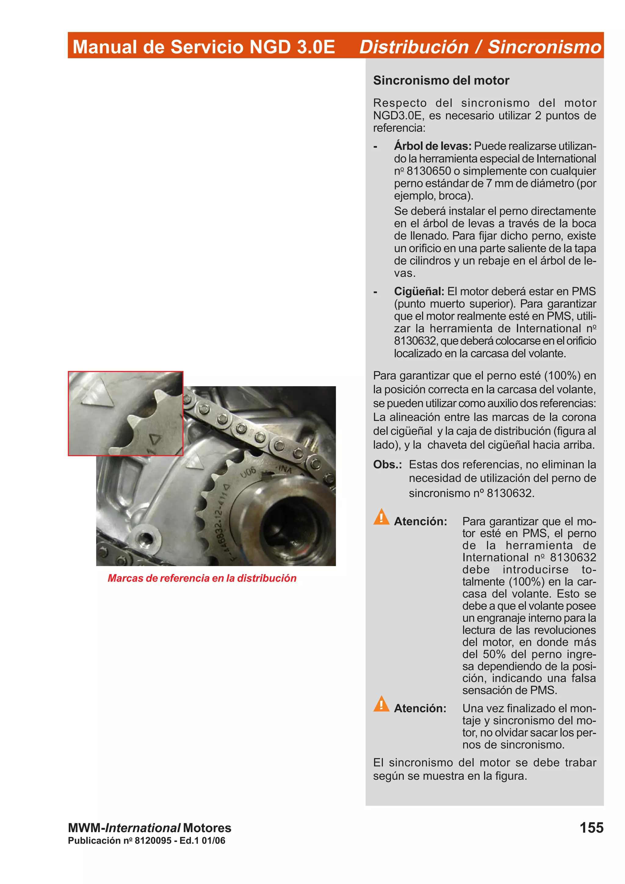 Manual de Servicio NGD 3.0E Distribución / Sincronismo
155
Publicación no
8120095 - Ed.1 01/06
MWM-International Motores
Sincronismo del motor
Respecto del sincronismo del motor
NGD3.0E, es necesario utilizar 2 puntos de
referencia:
- Árbol de levas: Puede realizarse utilizan-
do la herramienta especial de International
no
8130650 o simplemente con cualquier
perno estándar de 7 mm de diámetro (por
ejemplo, broca).
Se deberá instalar el perno directamente
en el árbol de levas a través de la boca
de llenado. Para fijar dicho perno, existe
un orificio en una parte saliente de la tapa
de cilindros y un rebaje en el árbol de le-
vas.
- Cigüeñal: El motor deberá estar en PMS
(punto muerto superior). Para garantizar
que el motor realmente esté en PMS, utili-
zar la herramienta de International no
8130632,quedeberácolocarseenelorificio
localizado en la carcasa del volante.
Para garantizar que el perno esté (100%) en
la posición correcta en la carcasa del volante,
se pueden utilizar como auxilio dos referencias:
La alineación entre las marcas de la corona
del cigüeñal y la caja de distribución (figura al
lado), y la chaveta del cigüeñal hacia arriba.
Obs.: Estas dos referencias, no eliminan la
necesidad de utilización del perno de
sincronismo nº 8130632.
Atención: Para garantizar que el mo-
tor esté en PMS, el perno
de la herramienta de
International no
8130632
debe introducirse to-
talmente (100%) en la car-
casa del volante. Esto se
debe a que el volante posee
un engranaje interno para la
lectura de las revoluciones
del motor, en donde más
del 50% del perno ingre-
sa dependiendo de la posi-
ción, indicando una falsa
sensación de PMS.
Atención: Una vez finalizado el mon-
taje y sincronismo del mo-
tor, no olvidar sacar los per-
nos de sincronismo.
El sincronismo del motor se debe trabar
según se muestra en la figura.
Marcas de referencia en la distribución
 