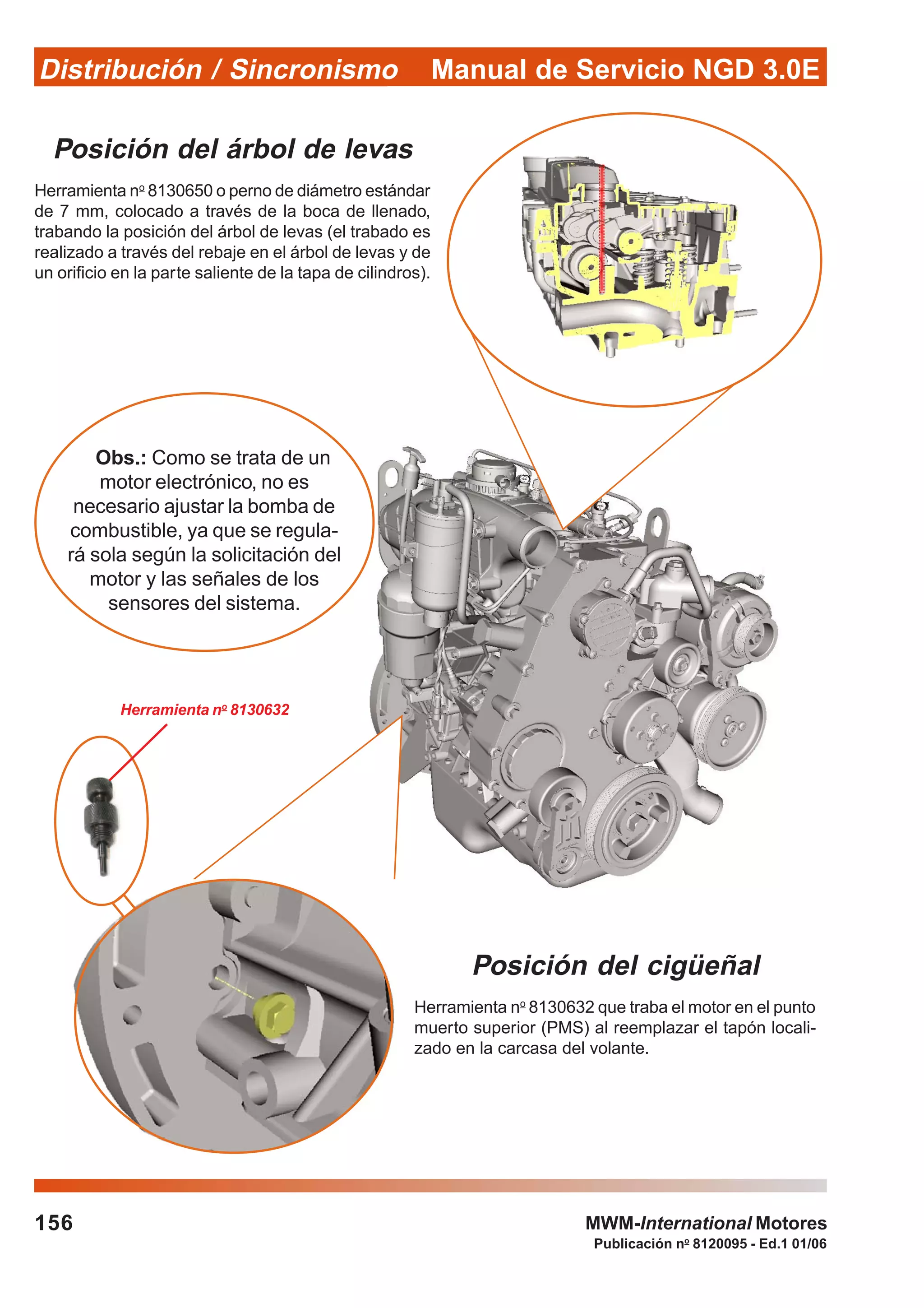 Manual de Servicio NGD 3.0EDistribución / Sincronismo
156
Publicación no
8120095 - Ed.1 01/06
MWM-International Motores
Posición del árbol de levas
Herramienta no
8130650 o perno de diámetro estándar
de 7 mm, colocado a través de la boca de llenado,
trabando la posición del árbol de levas (el trabado es
realizado a través del rebaje en el árbol de levas y de
un orificio en la parte saliente de la tapa de cilindros).
Posición del cigüeñal
Herramienta no
8130632 que traba el motor en el punto
muerto superior (PMS) al reemplazar el tapón locali-
zado en la carcasa del volante.
Obs.: Como se trata de un
motor electrónico, no es
necesario ajustar la bomba de
combustible, ya que se regula-
rá sola según la solicitación del
motor y las señales de los
sensores del sistema.
Herramienta no
8130632
 