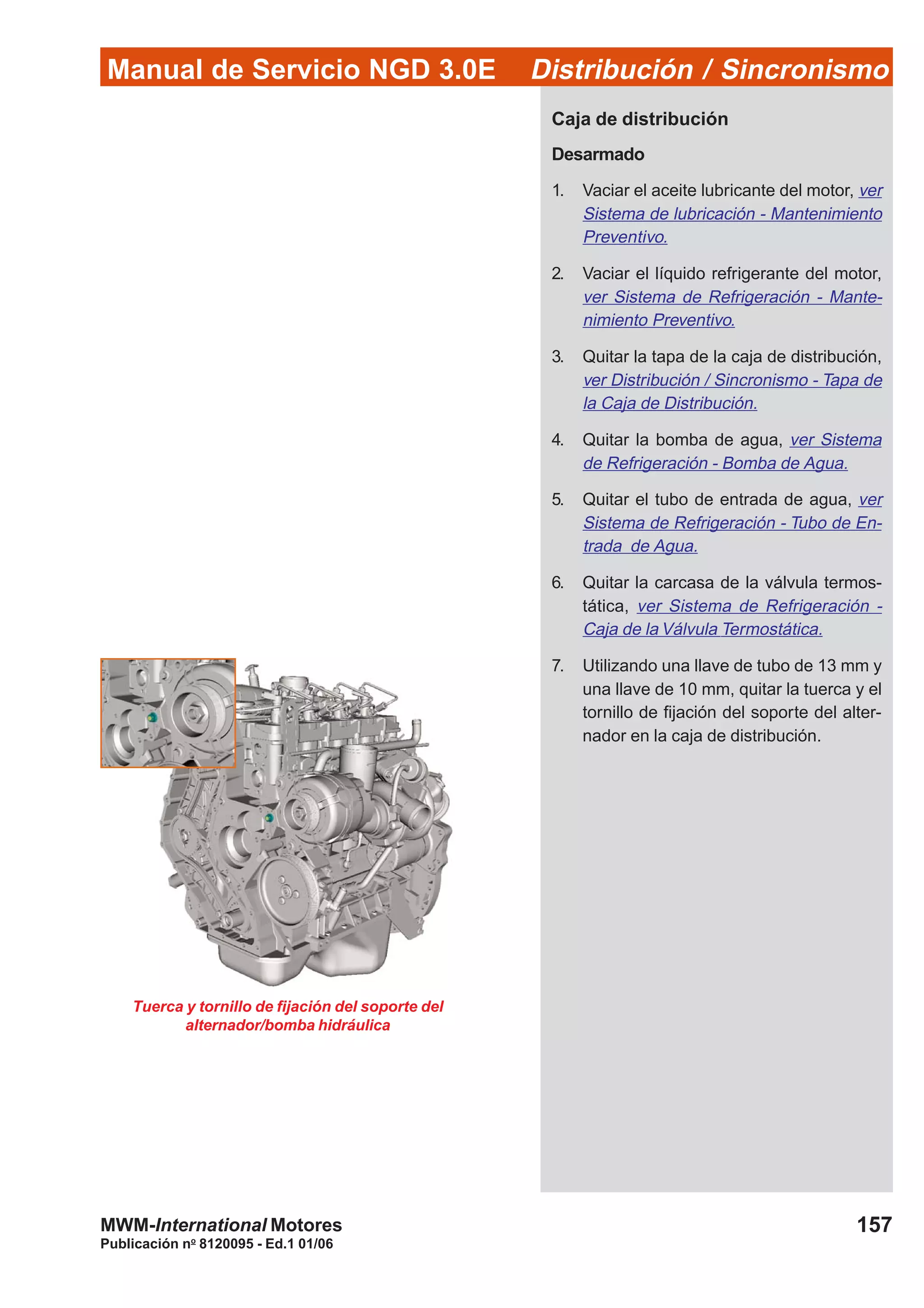 Manual de Servicio NGD 3.0E Distribución / Sincronismo
157
Publicación no
8120095 - Ed.1 01/06
MWM-International Motores
Tuerca y tornillo de fijación del soporte del
alternador/bomba hidráulica
Caja de distribución
Desarmado
1. Vaciar el aceite lubricante del motor, ver
Sistema de lubricación - Mantenimiento
Preventivo.
2. Vaciar el líquido refrigerante del motor,
ver Sistema de Refrigeración - Mante-
nimiento Preventivo.
3. Quitar la tapa de la caja de distribución,
ver Distribución / Sincronismo - Tapa de
la Caja de Distribución.
4. Quitar la bomba de agua, ver Sistema
de Refrigeración - Bomba de Agua.
5. Quitar el tubo de entrada de agua, ver
Sistema de Refrigeración - Tubo de En-
trada de Agua.
6. Quitar la carcasa de la válvula termos-
tática, ver Sistema de Refrigeración -
Caja de la Válvula Termostática.
7. Utilizando una llave de tubo de 13 mm y
una llave de 10 mm, quitar la tuerca y el
tornillo de fijación del soporte del alter-
nador en la caja de distribución.
 