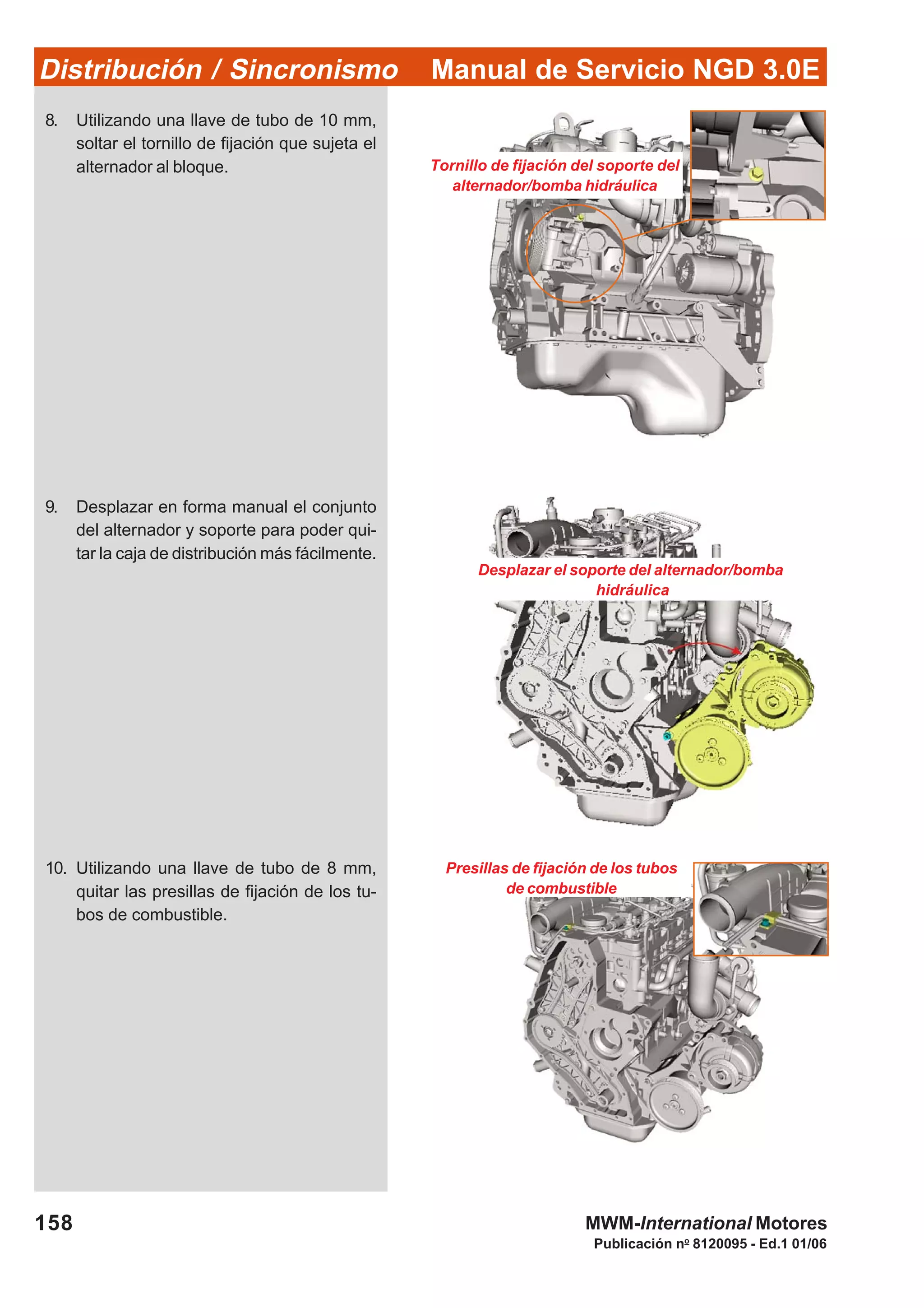 Manual de Servicio NGD 3.0EDistribución / Sincronismo
158
Publicación no
8120095 - Ed.1 01/06
MWM-International Motores
Desplazar el soporte del alternador/bomba
hidráulica
Presillas de fijación de los tubos
de combustible
8. Utilizando una llave de tubo de 10 mm,
soltar el tornillo de fijación que sujeta el
alternador al bloque.
9. Desplazar en forma manual el conjunto
del alternador y soporte para poder qui-
tar la caja de distribución más fácilmente.
10. Utilizando una llave de tubo de 8 mm,
quitar las presillas de fijación de los tu-
bos de combustible.
Tornillo de fijación del soporte del
alternador/bomba hidráulica
 