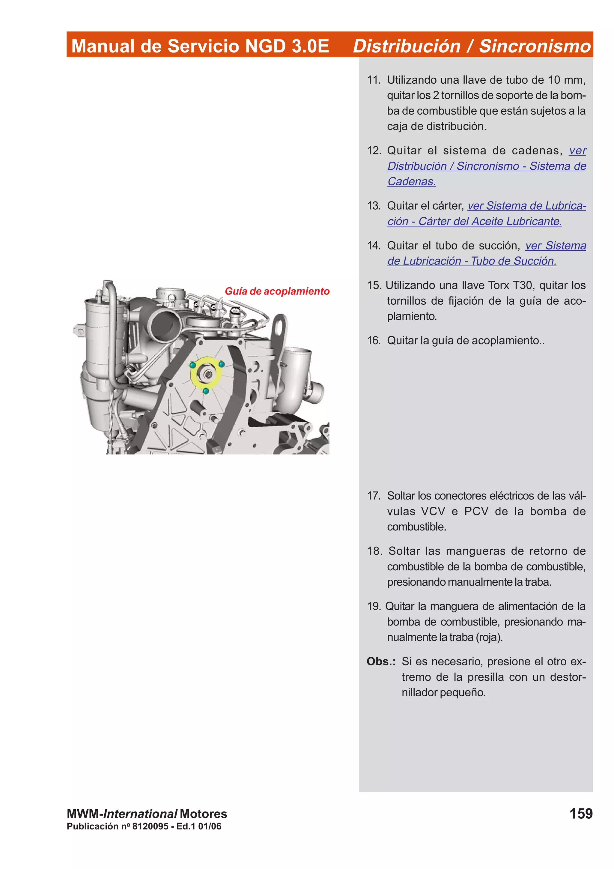 Manual de Servicio NGD 3.0E Distribución / Sincronismo
159
Publicación no
8120095 - Ed.1 01/06
MWM-International Motores
Guía de acoplamiento
11. Utilizando una llave de tubo de 10 mm,
quitar los 2 tornillos de soporte de la bom-
ba de combustible que están sujetos a la
caja de distribución.
12. Quitar el sistema de cadenas, ver
Distribución / Sincronismo - Sistema de
Cadenas.
13. Quitar el cárter, ver Sistema de Lubrica-
ción - Cárter del Aceite Lubricante.
14. Quitar el tubo de succión, ver Sistema
de Lubricación - Tubo de Succión.
15. Utilizando una llave Torx T30, quitar los
tornillos de fijación de la guía de aco-
plamiento.
16. Quitar la guía de acoplamiento..
17. Soltar los conectores eléctricos de las vál-
vulas VCV e PCV de la bomba de
combustible.
18. Soltar las mangueras de retorno de
combustible de la bomba de combustible,
presionandomanualmentelatraba.
19. Quitar la manguera de alimentación de la
bomba de combustible, presionando ma-
nualmente la traba (roja).
Obs.: Si es necesario, presione el otro ex-
tremo de la presilla con un destor-
nillador pequeño.
 