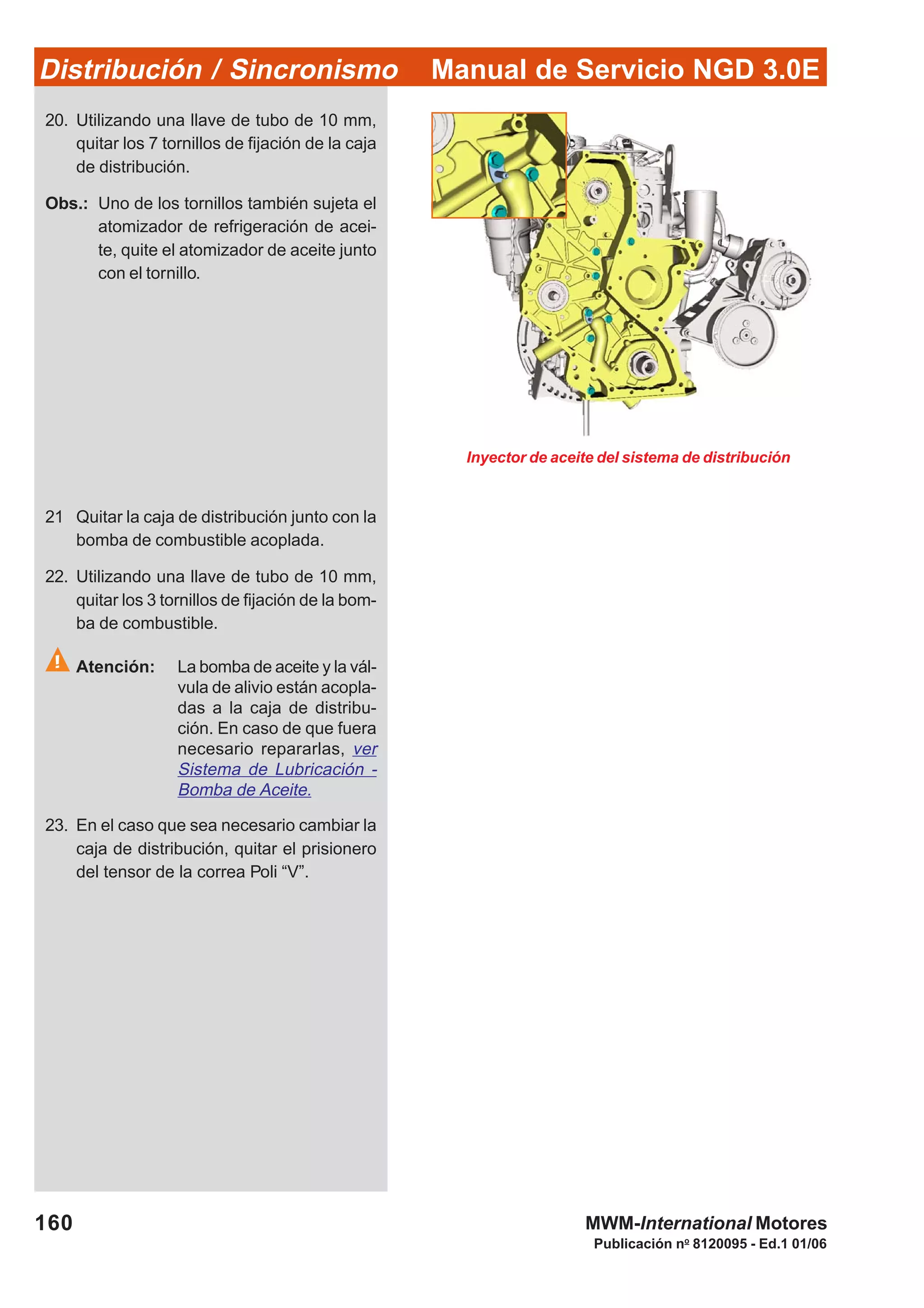 Manual de Servicio NGD 3.0EDistribución / Sincronismo
160
Publicación no
8120095 - Ed.1 01/06
MWM-International Motores
20. Utilizando una llave de tubo de 10 mm,
quitar los 7 tornillos de fijación de la caja
de distribución.
Obs.: Uno de los tornillos también sujeta el
atomizador de refrigeración de acei-
te, quite el atomizador de aceite junto
con el tornillo.
Inyector de aceite del sistema de distribución
21 Quitar la caja de distribución junto con la
bomba de combustible acoplada.
22. Utilizando una llave de tubo de 10 mm,
quitar los 3 tornillos de fijación de la bom-
ba de combustible.
Atención: La bomba de aceite y la vál-
vula de alivio están acopla-
das a la caja de distribu-
ción. En caso de que fuera
necesario repararlas, ver
Sistema de Lubricación -
Bomba de Aceite.
23. En el caso que sea necesario cambiar la
caja de distribución, quitar el prisionero
del tensor de la correa Poli “V”.
 