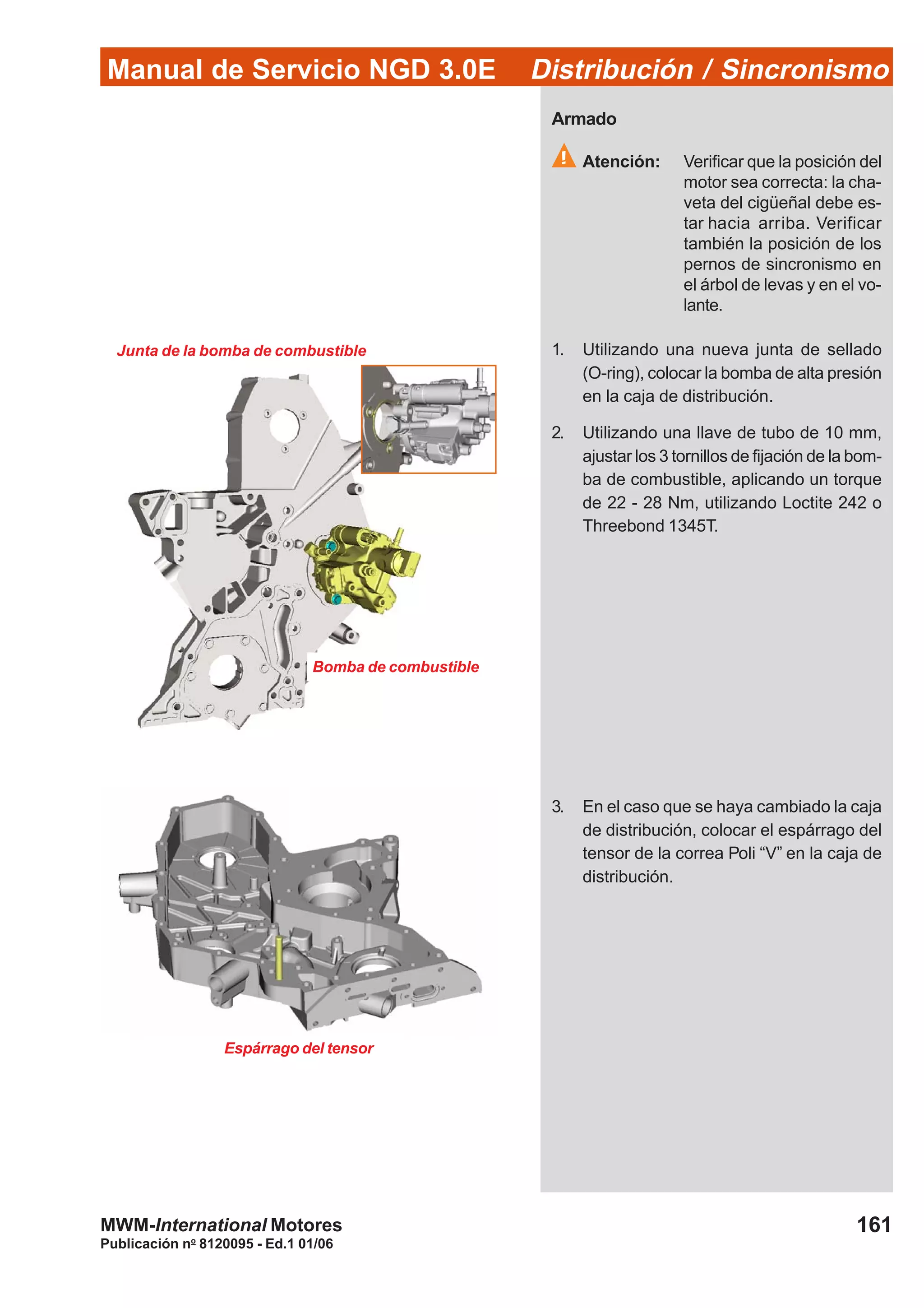 Manual de Servicio NGD 3.0E Distribución / Sincronismo
161
Publicación no
8120095 - Ed.1 01/06
MWM-International Motores
Junta de la bomba de combustible
Bomba de combustible
Armado
Atención: Verificar que la posición del
motor sea correcta: la cha-
veta del cigüeñal debe es-
tar hacia arriba. Verificar
también la posición de los
pernos de sincronismo en
el árbol de levas y en el vo-
lante.
1. Utilizando una nueva junta de sellado
(O-ring), colocar la bomba de alta presión
en la caja de distribución.
2. Utilizando una llave de tubo de 10 mm,
ajustar los 3 tornillos de fijación de la bom-
ba de combustible, aplicando un torque
de 22 - 28 Nm, utilizando Loctite 242 o
Threebond 1345T.
3. En el caso que se haya cambiado la caja
de distribución, colocar el espárrago del
tensor de la correa Poli “V” en la caja de
distribución.
Espárrago del tensor
 
