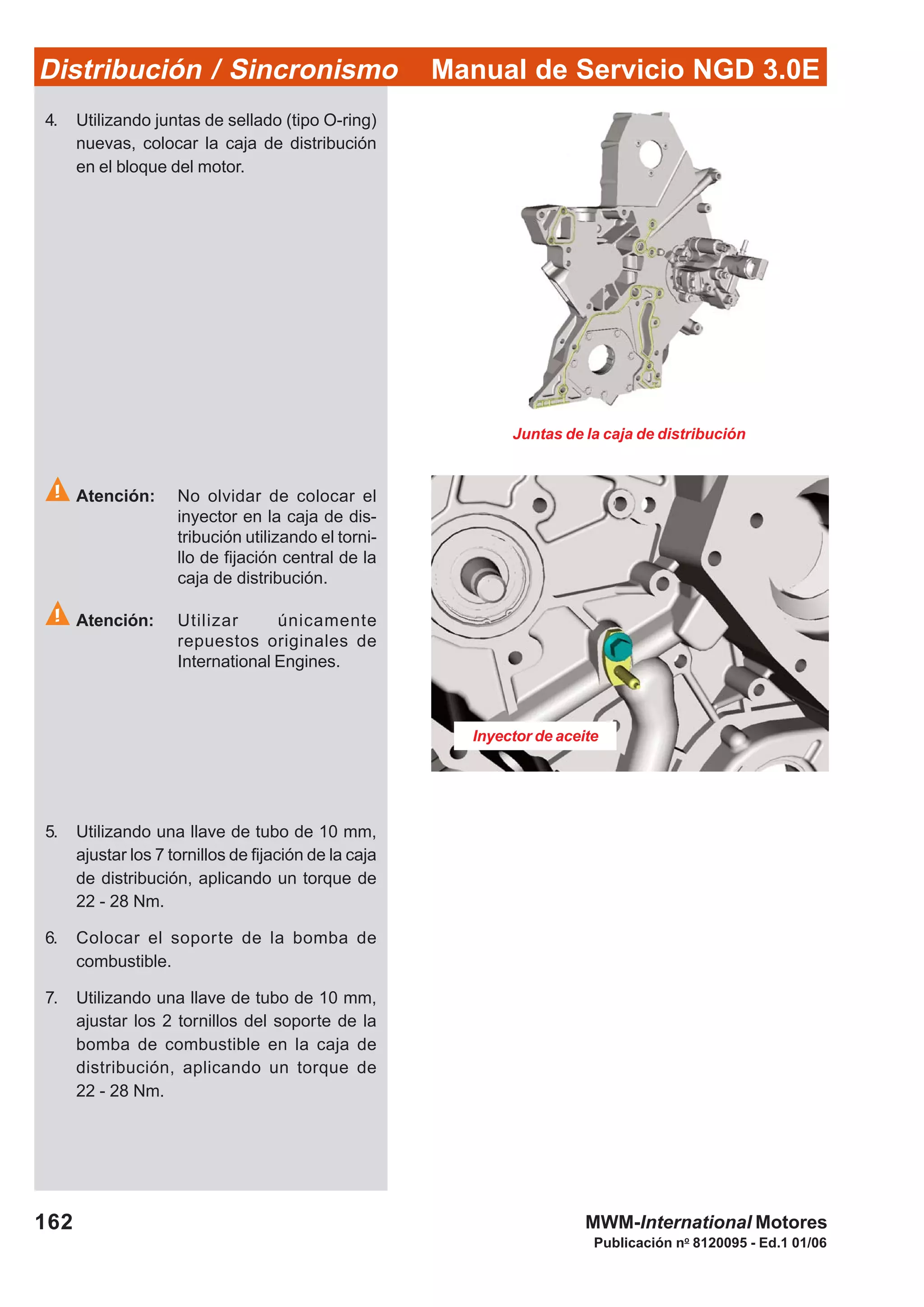 Manual de Servicio NGD 3.0EDistribución / Sincronismo
162
Publicación no
8120095 - Ed.1 01/06
MWM-International Motores
Inyector de aceite
Juntas de la caja de distribución
4. Utilizando juntas de sellado (tipo O-ring)
nuevas, colocar la caja de distribución
en el bloque del motor.
Atención: No olvidar de colocar el
inyector en la caja de dis-
tribución utilizando el torni-
llo de fijación central de la
caja de distribución.
Atención: Utilizar únicamente
repuestos originales de
International Engines.
5. Utilizando una llave de tubo de 10 mm,
ajustar los 7 tornillos de fijación de la caja
de distribución, aplicando un torque de
22 - 28 Nm.
6. Colocar el soporte de la bomba de
combustible.
7. Utilizando una llave de tubo de 10 mm,
ajustar los 2 tornillos del soporte de la
bomba de combustible en la caja de
distribución, aplicando un torque de
22 - 28 Nm.
 