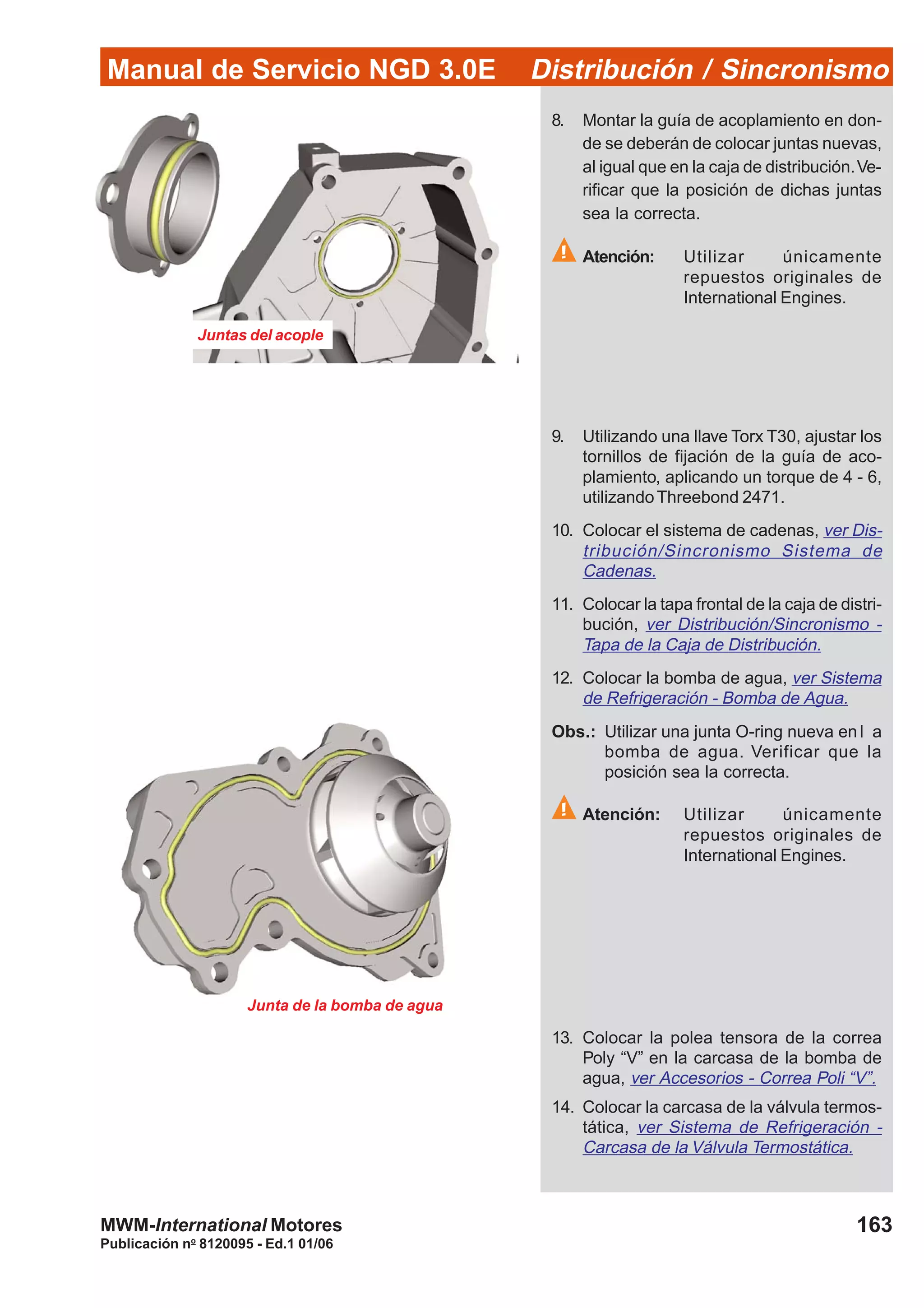 Manual de Servicio NGD 3.0E Distribución / Sincronismo
163
Publicación no
8120095 - Ed.1 01/06
MWM-International Motores
Juntas del acople
Junta de la bomba de agua
8. Montar la guía de acoplamiento en don-
de se deberán de colocar juntas nuevas,
al igual que en la caja de distribución.Ve-
rificar que la posición de dichas juntas
sea la correcta.
Atención: Utilizar únicamente
repuestos originales de
International Engines.
9. Utilizando una llave Torx T30, ajustar los
tornillos de fijación de la guía de aco-
plamiento, aplicando un torque de 4 - 6,
utilizandoThreebond 2471.
10. Colocar el sistema de cadenas, ver Dis-
tribución/Sincronismo Sistema de
Cadenas.
11. Colocar la tapa frontal de la caja de distri-
bución, ver Distribución/Sincronismo -
Tapa de la Caja de Distribución.
12. Colocar la bomba de agua, ver Sistema
de Refrigeración - Bomba de Agua.
Obs.: Utilizar una junta O-ring nueva en l a
bomba de agua. Verificar que la
posición sea la correcta.
Atención: Utilizar únicamente
repuestos originales de
International Engines.
13. Colocar la polea tensora de la correa
Poly “V” en la carcasa de la bomba de
agua, ver Accesorios - Correa Poli “V”.
14. Colocar la carcasa de la válvula termos-
tática, ver Sistema de Refrigeración -
Carcasa de la Válvula Termostática.
 