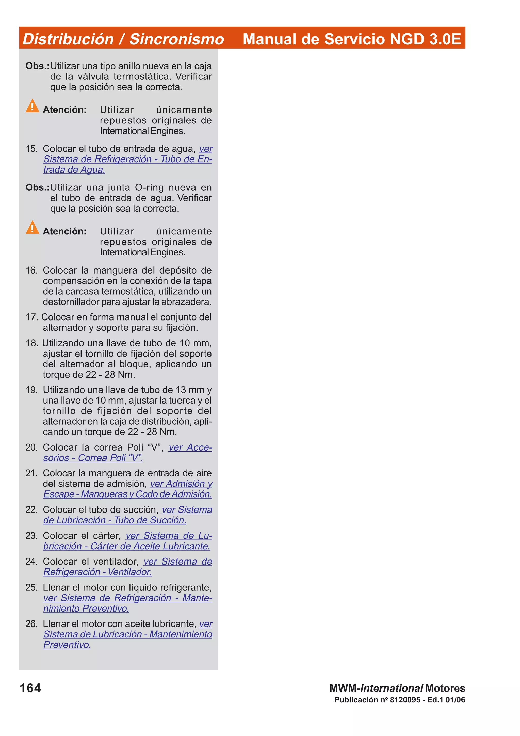 Manual de Servicio NGD 3.0EDistribución / Sincronismo
164
Publicación no
8120095 - Ed.1 01/06
MWM-International Motores
Obs.:Utilizar una tipo anillo nueva en la caja
de la válvula termostática. Verificar
que la posición sea la correcta.
Atención: Utilizar únicamente
repuestos originales de
International Engines.
15. Colocar el tubo de entrada de agua, ver
Sistema de Refrigeración - Tubo de En-
trada de Agua.
Obs.:Utilizar una junta O-ring nueva en
el tubo de entrada de agua. Verificar
que la posición sea la correcta.
Atención: Utilizar únicamente
repuestos originales de
International Engines.
16. Colocar la manguera del depósito de
compensación en la conexión de la tapa
de la carcasa termostática, utilizando un
destornillador para ajustar la abrazadera.
17. Colocar en forma manual el conjunto del
alternador y soporte para su fijación.
18. Utilizando una llave de tubo de 10 mm,
ajustar el tornillo de fijación del soporte
del alternador al bloque, aplicando un
torque de 22 - 28 Nm.
19. Utilizando una llave de tubo de 13 mm y
una llave de 10 mm, ajustar la tuerca y el
tornillo de fijación del soporte del
alternador en la caja de distribución, apli-
cando un torque de 22 - 28 Nm.
20. Colocar la correa Poli “V”, ver Acce-
sorios - Correa Poli “V”.
21. Colocar la manguera de entrada de aire
del sistema de admisión, ver Admisión y
Escape - Mangueras y Codo de Admisión.
22. Colocar el tubo de succión, ver Sistema
de Lubricación - Tubo de Succión.
23. Colocar el cárter, ver Sistema de Lu-
bricación - Cárter de Aceite Lubricante.
24. Colocar el ventilador, ver Sistema de
Refrigeración - Ventilador.
25. Llenar el motor con líquido refrigerante,
ver Sistema de Refrigeración - Mante-
nimiento Preventivo.
26. Llenar el motor con aceite lubricante, ver
Sistema de Lubricación - Mantenimiento
Preventivo.
 
