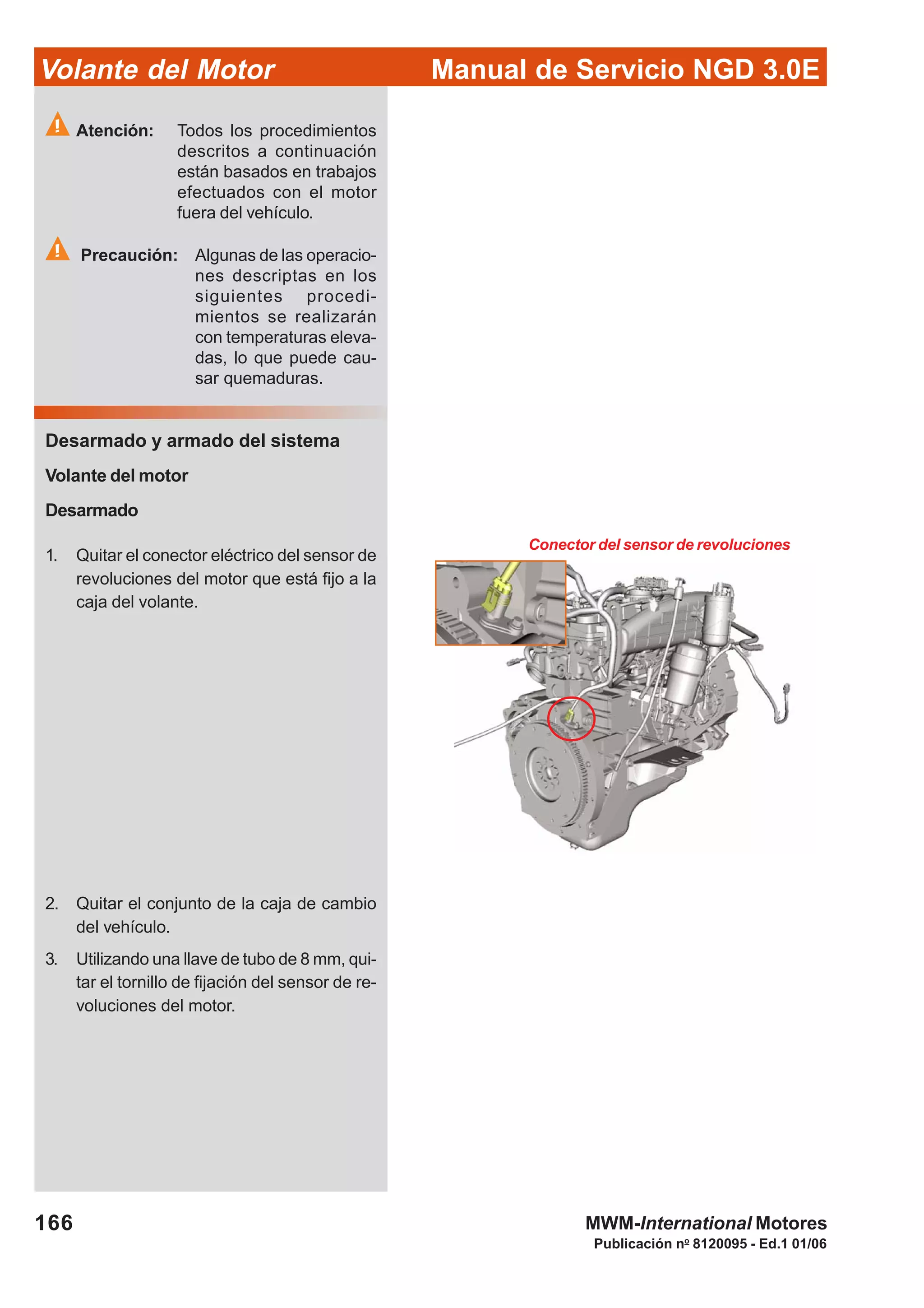Manual de Servicio NGD 3.0EVolante del Motor
166
Publicación no
8120095 - Ed.1 01/06
MWM-International Motores
Atención: Todos los procedimientos
descritos a continuación
están basados en trabajos
efectuados con el motor
fuera del vehículo.
Precaución: Algunas de las operacio-
nes descriptas en los
siguientes procedi-
mientos se realizarán
con temperaturas eleva-
das, lo que puede cau-
sar quemaduras.
Desarmado y armado del sistema
Volante del motor
Desarmado
1. Quitar el conector eléctrico del sensor de
revoluciones del motor que está fijo a la
caja del volante.
2. Quitar el conjunto de la caja de cambio
del vehículo.
3. Utilizando una llave de tubo de 8 mm, qui-
tar el tornillo de fijación del sensor de re-
voluciones del motor.
Conector del sensor de revoluciones
 