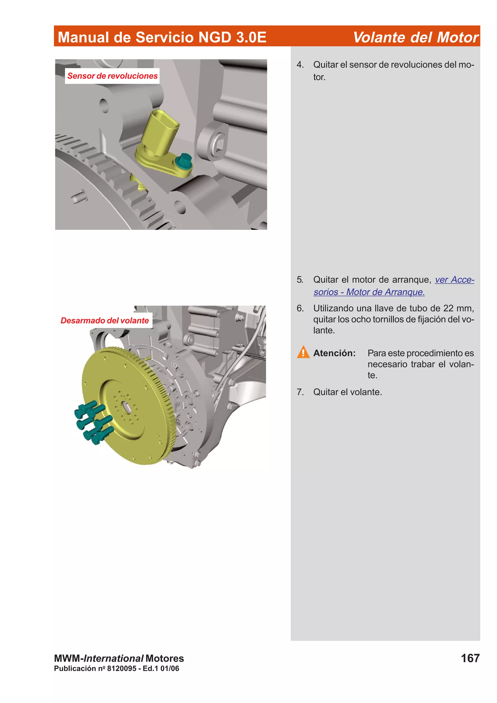 Manual de Servicio NGD 3.0E Volante del Motor
167
Publicación no
8120095 - Ed.1 01/06
MWM-International Motores
4. Quitar el sensor de revoluciones del mo-
tor.
5. Quitar el motor de arranque, ver Acce-
sorios - Motor de Arranque.
6. Utilizando una llave de tubo de 22 mm,
quitar los ocho tornillos de fijación del vo-
lante.
Atención: Para este procedimiento es
necesario trabar el volan-
te.
7. Quitar el volante.
Sensor de revoluciones
Desarmado del volante
 