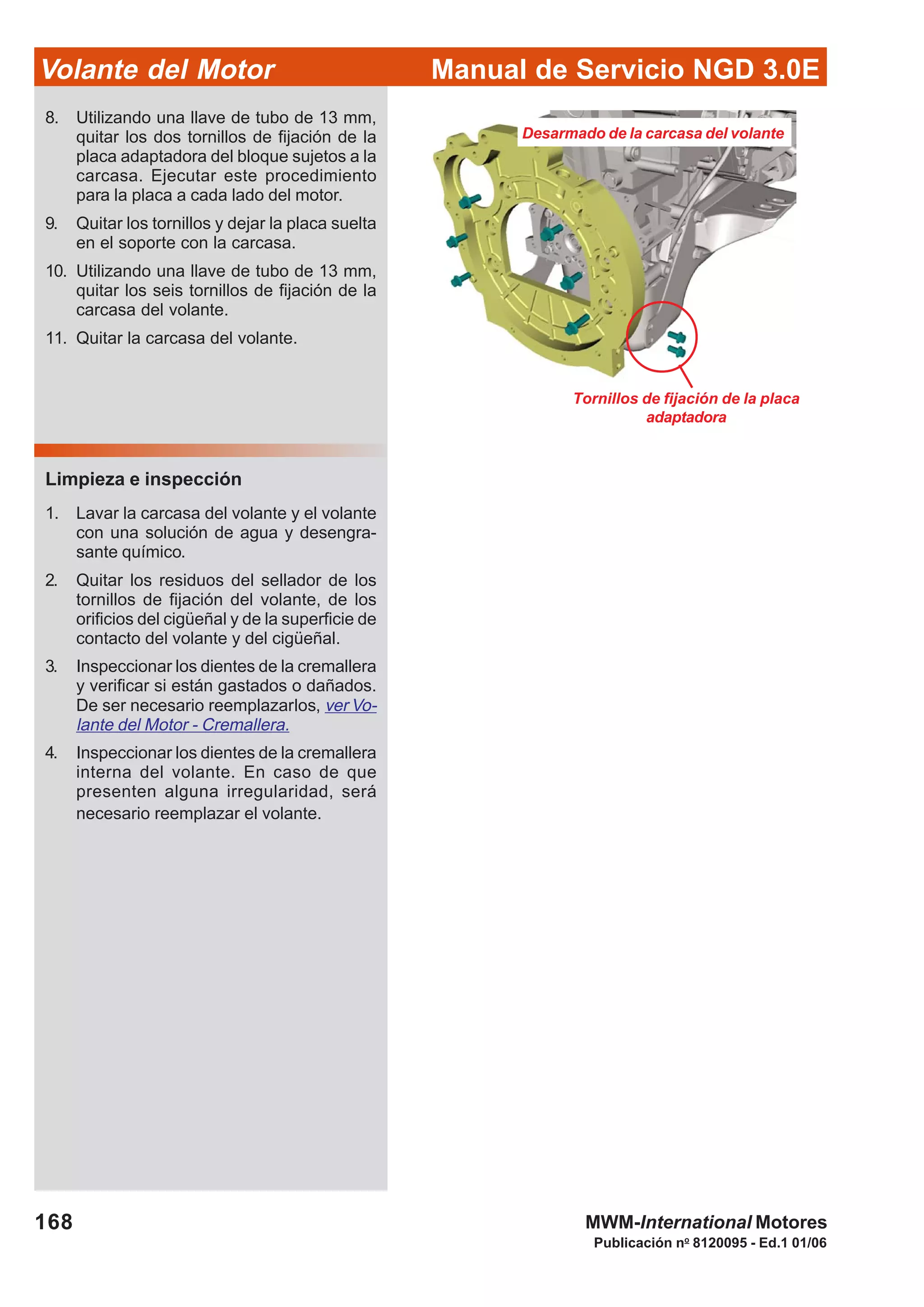 Manual de Servicio NGD 3.0EVolante del Motor
168
Publicación no
8120095 - Ed.1 01/06
MWM-International Motores
Tornillos de fijación de la placa
adaptadora
Desarmado de la carcasa del volante
Limpieza e inspección
1. Lavar la carcasa del volante y el volante
con una solución de agua y desengra-
sante químico.
2. Quitar los residuos del sellador de los
tornillos de fijación del volante, de los
orificios del cigüeñal y de la superficie de
contacto del volante y del cigüeñal.
3. Inspeccionar los dientes de la cremallera
y verificar si están gastados o dañados.
De ser necesario reemplazarlos, ver Vo-
lante del Motor - Cremallera.
4. Inspeccionar los dientes de la cremallera
interna del volante. En caso de que
presenten alguna irregularidad, será
necesario reemplazar el volante.
8. Utilizando una llave de tubo de 13 mm,
quitar los dos tornillos de fijación de la
placa adaptadora del bloque sujetos a la
carcasa. Ejecutar este procedimiento
para la placa a cada lado del motor.
9. Quitar los tornillos y dejar la placa suelta
en el soporte con la carcasa.
10. Utilizando una llave de tubo de 13 mm,
quitar los seis tornillos de fijación de la
carcasa del volante.
11. Quitar la carcasa del volante.
 