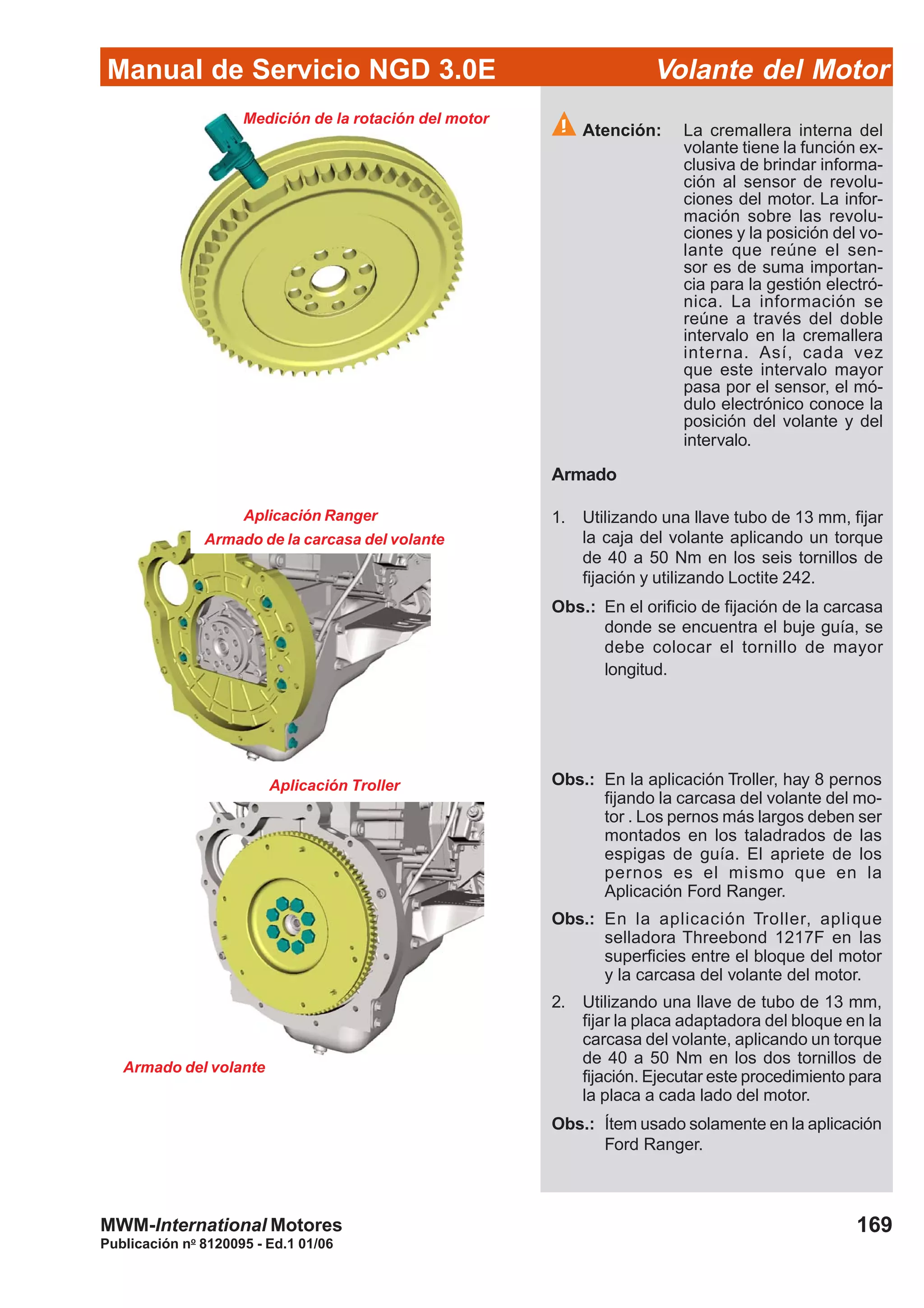 Manual de Servicio NGD 3.0E Volante del Motor
169
Publicación no
8120095 - Ed.1 01/06
MWM-International Motores
Atención: La cremallera interna del
volante tiene la función ex-
clusiva de brindar informa-
ción al sensor de revolu-
ciones del motor. La infor-
mación sobre las revolu-
ciones y la posición del vo-
lante que reúne el sen-
sor es de suma importan-
cia para la gestión electró-
nica. La información se
reúne a través del doble
intervalo en la cremallera
interna. Así, cada vez
que este intervalo mayor
pasa por el sensor, el mó-
dulo electrónico conoce la
posición del volante y del
intervalo.
Armado
1. Utilizando una llave tubo de 13 mm, fijar
la caja del volante aplicando un torque
de 40 a 50 Nm en los seis tornillos de
fijación y utilizando Loctite 242.
Obs.: En el orificio de fijación de la carcasa
donde se encuentra el buje guía, se
debe colocar el tornillo de mayor
longitud.
Medición de la rotación del motor
Armado de la carcasa del volante
Armado del volante
Aplicación Ranger
Aplicación Troller Obs.: En la aplicación Troller, hay 8 pernos
fijando la carcasa del volante del mo-
tor . Los pernos más largos deben ser
montados en los taladrados de las
espigas de guía. El apriete de los
pernos es el mismo que en la
Aplicación Ford Ranger.
Obs.: En la aplicación Troller, aplique
selladora Threebond 1217F en las
superficies entre el bloque del motor
y la carcasa del volante del motor.
2. Utilizando una llave de tubo de 13 mm,
fijar la placa adaptadora del bloque en la
carcasa del volante, aplicando un torque
de 40 a 50 Nm en los dos tornillos de
fijación. Ejecutar este procedimiento para
la placa a cada lado del motor.
Obs.: Ítem usado solamente en la aplicación
Ford Ranger.
 