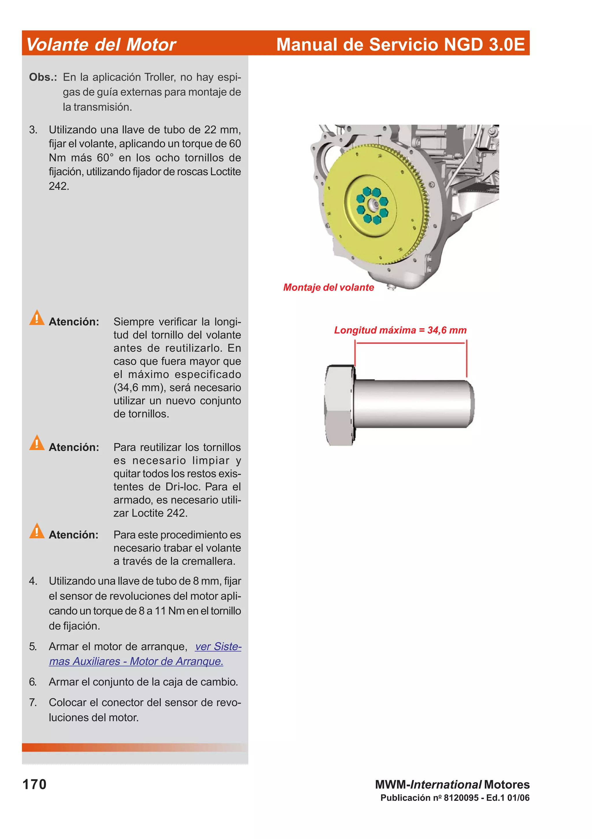 Manual de Servicio NGD 3.0EVolante del Motor
170
Publicación no
8120095 - Ed.1 01/06
MWM-International Motores
Atención: Siempre verificar la longi-
tud del tornillo del volante
antes de reutilizarlo. En
caso que fuera mayor que
el máximo especificado
(34,6 mm), será necesario
utilizar un nuevo conjunto
de tornillos.
Atención: Para reutilizar los tornillos
es necesario limpiar y
quitar todos los restos exis-
tentes de Dri-loc. Para el
armado, es necesario utili-
zar Loctite 242.
Atención: Para este procedimiento es
necesario trabar el volante
a través de la cremallera.
4. Utilizando una llave de tubo de 8 mm, fijar
el sensor de revoluciones del motor apli-
cando un torque de 8 a 11 Nm en el tornillo
de fijación.
5. Armar el motor de arranque, ver Siste-
mas Auxiliares - Motor de Arranque.
6. Armar el conjunto de la caja de cambio.
7. Colocar el conector del sensor de revo-
luciones del motor.
Obs.: En la aplicación Troller, no hay espi-
gas de guía externas para montaje de
la transmisión.
3. Utilizando una llave de tubo de 22 mm,
fijar el volante, aplicando un torque de 60
Nm más 60° en los ocho tornillos de
fijación, utilizando fijador de roscas Loctite
242.
Montaje del volante
Longitud máxima = 34,6 mm
 