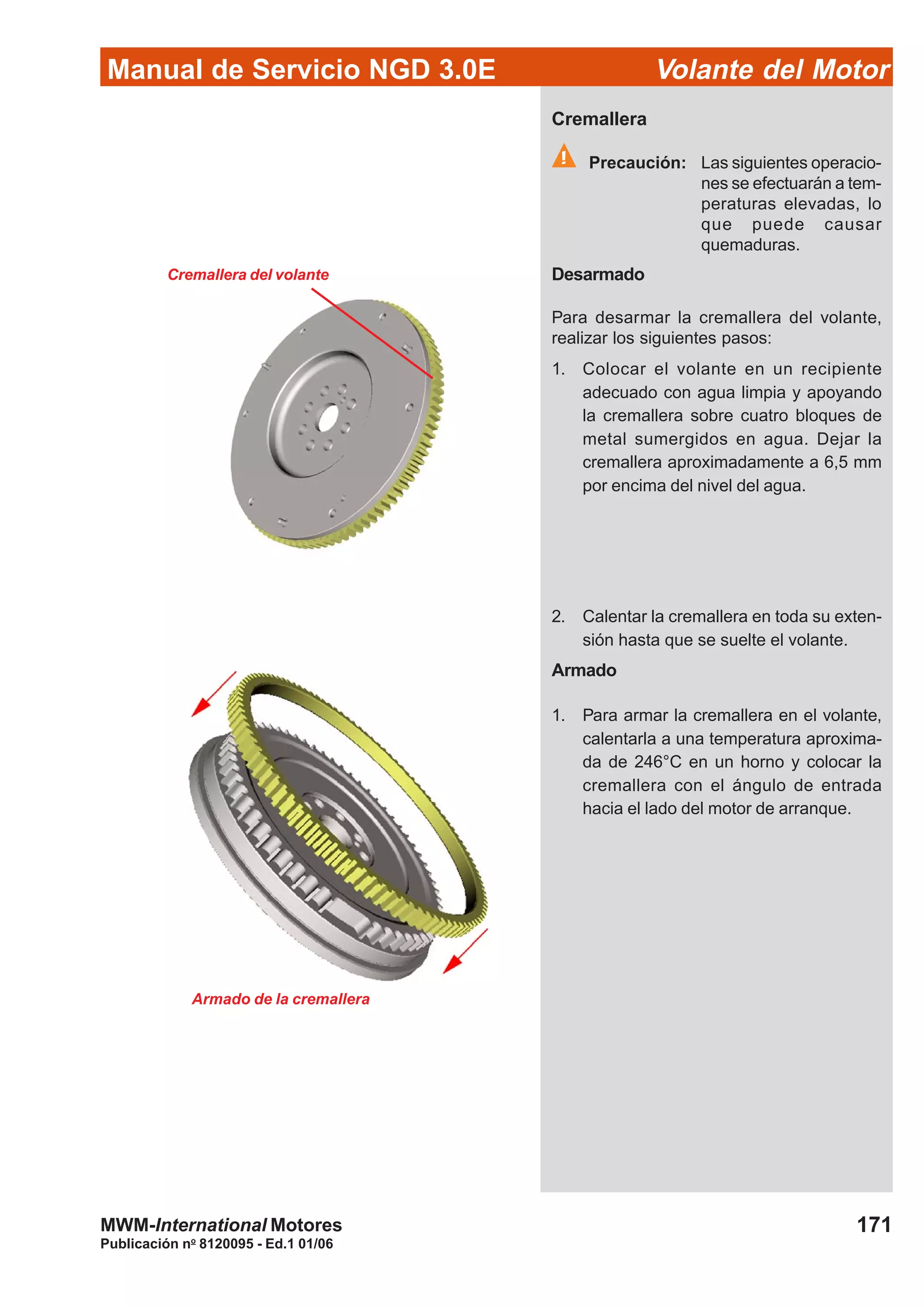 Manual de Servicio NGD 3.0E Volante del Motor
171
Publicación no
8120095 - Ed.1 01/06
MWM-International Motores
Cremallera del volante
Cremallera
Precaución: Las siguientes operacio-
nes se efectuarán a tem-
peraturas elevadas, lo
que puede causar
quemaduras.
Desarmado
Para desarmar la cremallera del volante,
realizar los siguientes pasos:
1. Colocar el volante en un recipiente
adecuado con agua limpia y apoyando
la cremallera sobre cuatro bloques de
metal sumergidos en agua. Dejar la
cremallera aproximadamente a 6,5 mm
por encima del nivel del agua.
2. Calentar la cremallera en toda su exten-
sión hasta que se suelte el volante.
Armado
1. Para armar la cremallera en el volante,
calentarla a una temperatura aproxima-
da de 246°C en un horno y colocar la
cremallera con el ángulo de entrada
hacia el lado del motor de arranque.
Armado de la cremallera
 