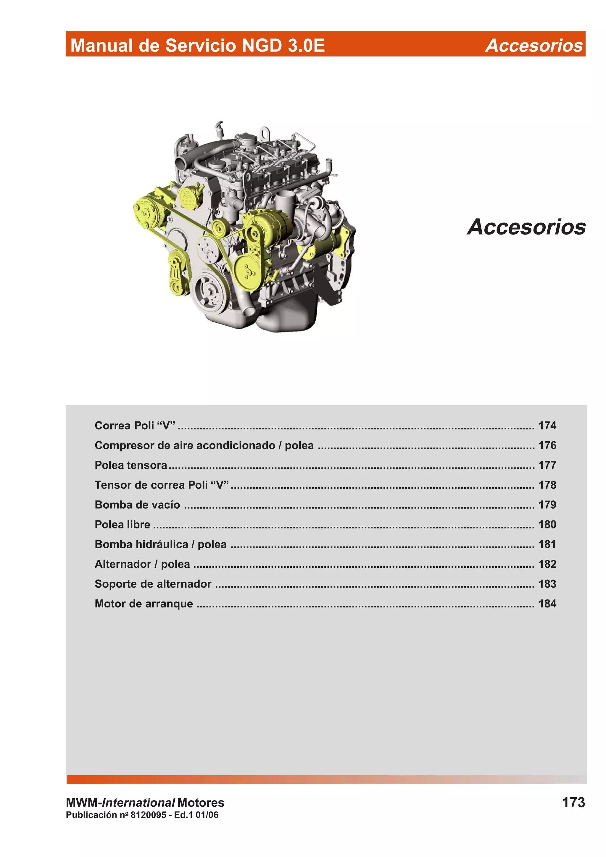 Manual de Servicio NGD 3.0E Accesorios
173
Publicación no
8120095 - Ed.1 01/06
MWM-International Motores
Accesorios
Correa Poli “V” ................................................................................................................... 174
Compresor de aire acondicionado / polea ...................................................................... 176
Polea tensora...................................................................................................................... 177
Tensor de correa Poli “V”.................................................................................................. 178
Bomba de vacío ................................................................................................................. 179
Polea libre ........................................................................................................................... 180
Bomba hidráulica / polea .................................................................................................. 181
Alternador / polea .............................................................................................................. 182
Soporte de alternador ....................................................................................................... 183
Motor de arranque ............................................................................................................. 184
 